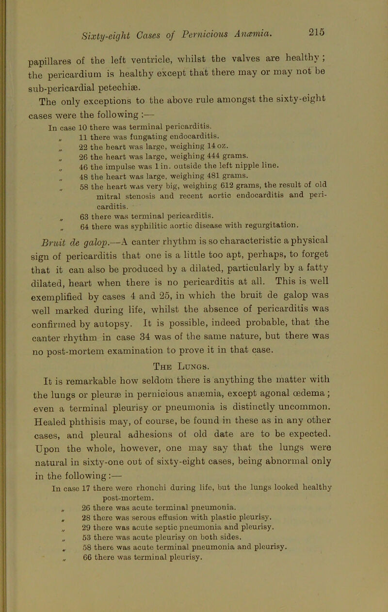 papillares of the left ventricle, whilst the valves are healthy ; the pericardium is healthy except that there may or may not he suh-pericardial petechiae. The only exceptions to the above I'ule amongst the sixty-eight cases were the following ;— In case 10 there was terminal pericarditis. „ 11 there was fungating endocarditis. „ 22 the heart was large, weighing 14 oz. „ 26 the heart was large, weighing 444 grams. 46 the impulse was lin. outside the left nipple line. „ 48 the heart was large, weighing 481 grams. 58 the heart was very big, weighing 612 grams, the result of old mitral stenosis and recent aortic endocarditis and peri- carditis. „ 63 there was terminal pericarditis. 64 there was syphilitic aortic disease with regurgitation. Bruit de galop.—A canter rhythm is so characteristic a physical sign of pericarditis that one is a little too apt, perhaps, to forget that it can also he produced by a dilated, particularly by a fatty dilated, heart when there is no pericarditis at all. This is well exemplified by cases 4 and 25, in which the bruit de galop was well marked during life, whilst the absence of pericarditis was confirmed by autopsy. It is possible, indeed probable, that the canter rhythm in case 34 was of the same nature, but there was no post-mortem examination to prove it in that case. The Lungs. It is remarkable how seldom there is anything the matter with the lungs or pleurse in pernicious anaemia, except agonal cedema; even a terminal pleurisy or pneumonia is distinctly uncommon. Healed phthisis may, of course, be found in these as in any other cases, and pleural adhesions ol old date are to be expected. Upon the whole, however, one may say that the lungs were natural in sixty-one out of sixty-eight cases, being abnormal only in the following :— In case 17 there were rhonchi during life, but the lungs looked healthy post-mortem. „ 26 there was acute terminal pneumonia. , 28 there was serous effusion with plastic pleurisy. „ 29 there was acute septic pneumonia and pleurisy. „ 53 there was acute pleurisy on both sides. , 58 there was acute terminal pneumonia and pleurisy. „ 66 there was terminal pleurisy.