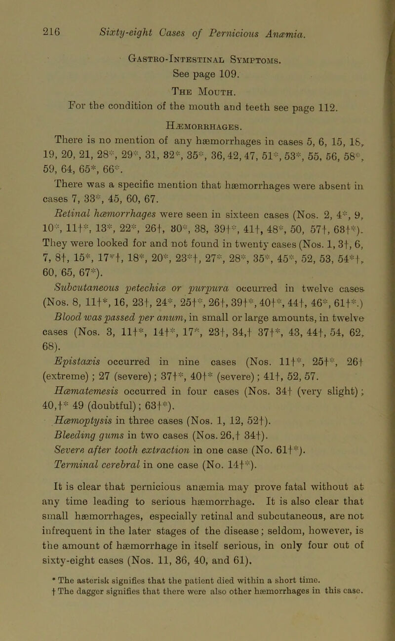 Gastro-Intestinal Symptoms. See page 109. The Mouth. For the condition of the mouth and teeth see page 112. H.EMORRHAGES. There is no mention of any haemorrhages in cases 5, 6, 15, 18, 19, 20, 21, 28'-, 29-, 31, 82*, 35*, 36,42,47, 51*, 53*, 55, 56, 58*, 59, 64, 65*, 66*. There was a specific mention that haemorrhages were absent in cases 7, 33*, 45, 60, 67. Retinal hoemorrhages were seen in sixteen cases (Nos. 2, 4*, 9, 10*, 11+*, 13*, 22*, 26+, 30*, 38, 39+*, 41+, 48*, 50, 57+, 68+^=). They were looked for and not found in twenty cases (Nos. 1, 3+, 6, 7, 8+, 15*, 17*+, 18*, 20*, 23*+, 27*, 28*, 35*, 45*, 52, 53, 54*+, 60. 65, 67*). Suhcutaneo2is petechics or pnirpura occurred in twelve cases (Nos. 8, 11+*, 16, 23+, 24*, 25+*, 26+, 39+*, 40+*, 44+, 46*, 61+*.) Blood was passed per anum, in small or large amounts, in twelve cases (Nos. 3, 11+*, 14+*, 17*, 23+, 34,+ 37+*, 43, 44+, 54, 62, 68). Epistaxis occurred in nine cases (Nos. 11+*, 25+*, 26+ (extreme); 27 (severe); 37+*, 40+* (severe); 41+, 52, 57. Hcematemesis occurred in four cases (Nos. 34+ (very slight); 40,+* 49 (doubtful); 63+*). Hcemoptysis in three cases (Nos. 1, 12, 52+). Bleeding gums in two cases (Nos. 26,+ 34+). Severe after tooth extraction in one case (No. 61+*). Terminal cerebral in one case (No. 14+*). It is clear that pernicious anaemia may prove fatal without at any time leading to serious haemorrhage. It is also clear that small haemorrhages, especially retinal and subcutaneous, are not infrequent in the later stages of the disease; seldom, however, is the amount of haemorrhage in itself serious, in only four out of sixty-eight cases (Nos. 11, 36, 40, and 61). * The asterisk signifies that the patient died within a short time, t The dagger signifies that there were also other haemorrhages in this case.