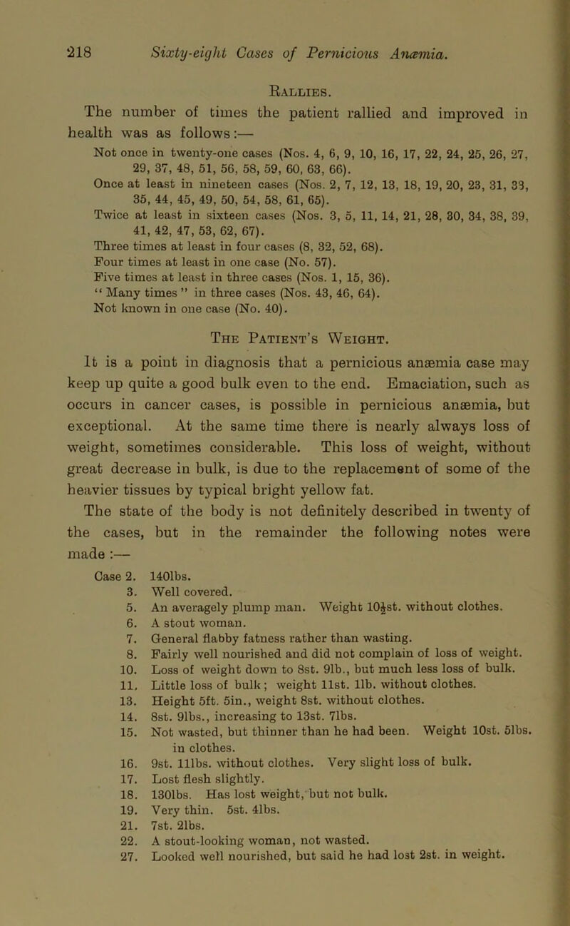 Rallies. The number of times the patient rallied and improved in health was as follows:— Not once in twenty-one cases (Nos. 4, 6, 9, 10, 16, 17, 22, 24, 25, 26, 27, 29, 37, 48, 51, 56, 58, 59, 60, 63, 66). Once at least in nineteen cases (Nos. 2, 7, 12, 13, 18, 19, 20, 23, 31, 33, 35, 44, 45, 49, 50, 54, 58, 61, 65). Twice at least in sixteen cases (Nos. 3, 5, 11, 14, 21, 28, 30, 34, 38, 39, 41, 42, 47, 53, 62, 67). Three times at least in four cases (8, 32, 52, 68). Four times at least in one case (No. 57). Five times at least in three cases (Nos. 1, 15, 36). “ Many times ” in three cases (Nos. 43, 46, 64). Not known in one case (No. 40). The Patient’s Weight. It is a point in diagnosis that a pernicious anasmia case may keep up quite a good bulk even to the end. Emaciation, such as occurs in cancer cases, is possible in pernicious anaemia, but exceptional. At the same time there is nearly always loss of weight, sometimes considerable. This loss of weight, without great decrease in bulk, is due to the replacement of some of the heavier tissues by typical bright yellow fat. The state of the body is not definitely described in twenty of the cases, but in the remainder the following notes were made :— Case 2. 3. 5. 6. 7. 8. 10. 11, 13. 14. 15. 16. 17. 18. 19. 21. 22. 27. 140lbs. Well covered. An averagely plump man. Weight lOJst. without clothes. A stout woman. General flabby fatness rather than wasting. Fairly well nourished and did not complain of loss of weight. Loss of weight down to 8st. 91b., but much less loss of bulk. Little loss of bulk ; weight list. lib. without clothes. Height 5ft. 5in., weight 8st. without clothes. 8st. 91bs., increasing to 13st. 71bs. Not wasted, but thinner than he had been. Weight lOst. 51bs. in clothes. 9st. nibs, without clothes. Very slight loss of bulk. Lost flesh slightly. 1301bs. Has lost weight, but not bulk. Very thin. 5st. 41bs. 7st. 21bs. A stout-looking woman, not wasted. Looked well nourished, but said he had lost 2st. in weight.