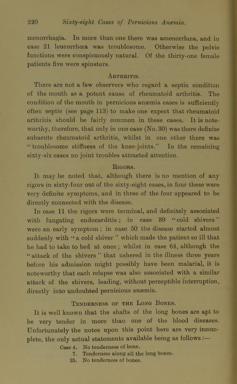 menorrhaa;ia. In more than one there was amenorrhoea, and in case 21 leucorrhoea was troublesome. Otherwise the pelvic functions were conspicuously natural. Of the thirty-one female patients five were spinsters. Arthritis. There are not a few observers who regard a septic condition of the mouth as a potent cause of rheumatoid arthritis. The condition of the mouth in pernicious anaemia cases is sufficiently often septic (see page 113) to make one expect that rheumatoid arthritis should be fairly common in these cases. It is note- worthy, therefore, that only in one case (No. 30) was there definite subacute rheumatoid arthritis, whilst in one other there was “troublesome stiffness of the knee-joints.” In the remaining sixty-six cases no joint troubles attracted attention. Eigors. It may be noted that, although there is no mention of any rigors in sixty-four out of the sixty-eight cases, in four these were very definite symptoms, and in three of the four appeared to be directly connected with the disease. In case 11 the rigors were terminal, and definitely associated with fungating endocarditis ; in case 39 “ cold shivers ” were an early symptom ; in case 50 the disease started almost suddenly with “ a cold shiver ” which made the patient so ill that he had to take to bed at once; whilst in case 64, although the “ attack of the shivers ” that ushered in the illness three years before his admission might possibly have been malarial, it is noteworthy that each relapse was also associated with a similar attack of the shivers, leading, without perceptible interruption, directly into undoubted pernicious anssmia. Tenderness of the Long Bones. It is well known that the shafts of the long bones are apt to be very tender in more than one of the blood diseases. Unfortunately the notes upon this point here are very incom- plete, the only actual statements available being as follows:— Case 4. No tenderness of bone. 7. Tenderness along all the long bones. 25. No tenderness of bones.