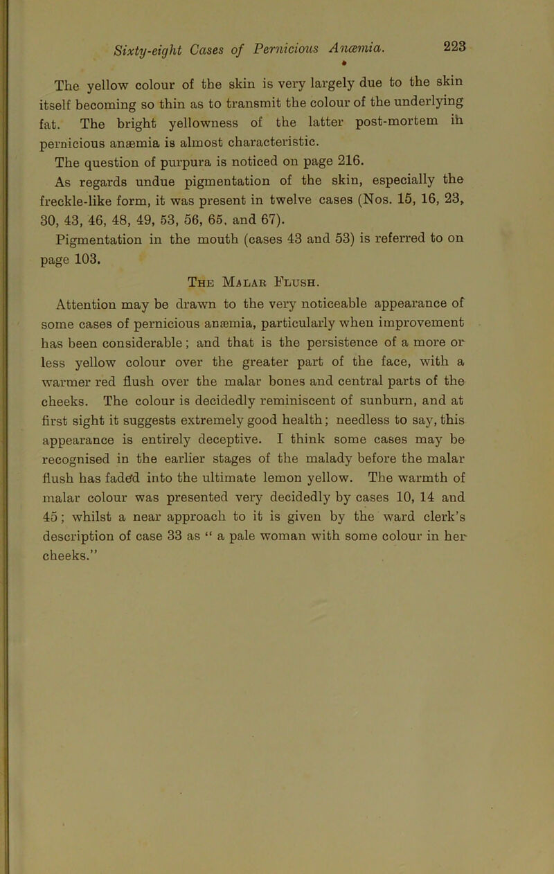 The yellow colour of the skin is very largely due to the skin itself becoming so thin as to transmit the colour of the underlying fat. The bright yellowness of the latter post-mortem ih pernicious anaemia is almost characteristic. The question of purpura is noticed on page 216. As regards undue pigmentation of the skin, especially the freckle-like form, it was present in twelve cases (Nos. 15, 16, 23> 30, 43, 46, 48, 49, 53, 56, 65. and 67). Pigmentation in the mouth (cases 43 and 53) is referred to on page 103. The Malar Flush. Attention may be drawn to the very noticeable appearance of some cases of pernicious anaemia, particularly when improvement has been considerable; and that is the persistence of a more or less yellow colour over the greater part of the face, with a warmer red flush over the malar bones and central parts of the cheeks. The colour is decidedly reminiscent of sunburn, and at first sight it suggests extremely good health; needless to say, this appearance is entirely deceptive. I think some cases may be recognised in the earlier stages of the malady before the malar flush has fadefd into the ultimate lemon yellow. The warmth of malar colour was presented very decidedly by cases 10, 14 and 45; whilst a near approach to it is given by the ward clerk’s description of case 33 as “ a pale woman with some colour in her cheeks.”