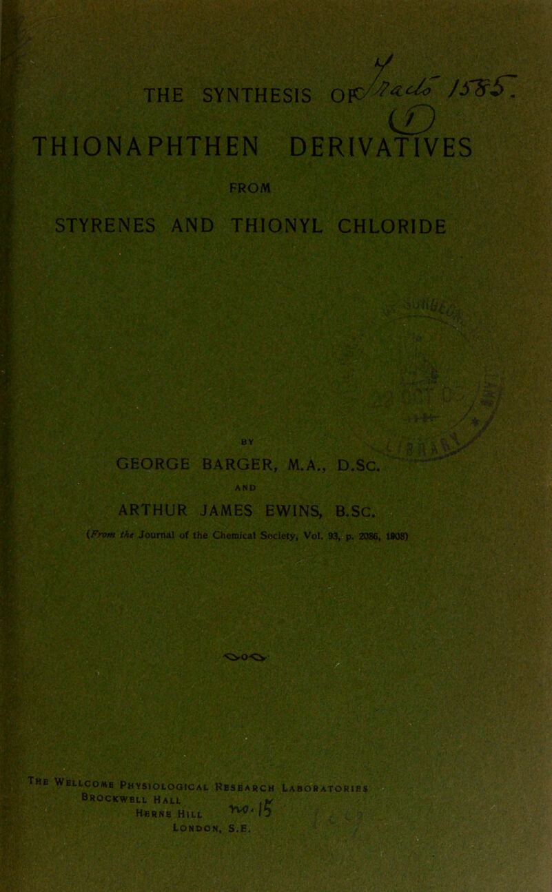 o THE SYNTHESIS iD THIONAPHTHEN DERIVATIVES STYRENES AND THIONYL CHLORIDE 5 GEORGE BARGER, M.A., D.SC. AND ARTHUR JAMES EWINS, B,SC. -a J (From the Journal of the Chemical Society, Vol. 93, p. 2086, t#08) |;The Wellcome Physioloqical Research Lab^atories O Brockwbll Hall Herne Hill VwO* London, s.e.