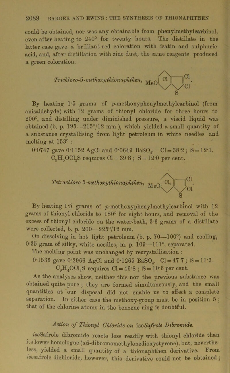 could be obtained, nor was any obtainable from phenylmethylcarbinol, even after heating to 240° for twenty hours. The distillate in the latter case gave a brilliant red coloration with isatin and sulphuric acid, and, after distillation with zinc dust, the same reagents produced a green coloration. Trichloro-^-methoxythionaphthen, By heating T5 grams of 2?-methoxyphenylmethylcarbinol (from anisaldehyde) with 12 grams of thionyl chloride for three hours to 200°, and distilling under diminished pressure, a viscid liquid was obtained (b. p. 195—215°/12 mm.), which yielded a small quantity of a substance crystallising from light petroleum in white needles and melting at 163° : 0-0747 gave 0-1152 AgCl and 0-0649 BaSO^. Cl = 38-2; S = 12-l. C9H5OCI3S requires Cl = 39'8 ; S = 12-0 per cent. Tetrachloro-^-methoxythionaphthenf MeO By heating T5 grams of ^-methoxyphenylmethylcarbinol with 12 grams of thionyl chloride to 180° for eight hours, and removal of the excess of thionyl chloride on the water-bath, 3-6 grams of a distillate were collected, b. p. 200—225°/12 mm. On dissolving in hot light petroleum (b. p. 70—100°) and cooling, 0-35 gram of silky, white needles, m. p. 109—111°, separated. The melting point was unchanged by recrystallisation : 0-1536 gave 0-2966 AgCl and 0-1265 BaSO^. 01 = 47-7; S= 11-3. C9H4OCI4S requires Cl = 46-8 3 S = 10-6 per cent. As the analyses show, neither this nor the previous substance was obtained quite pure 3 they are formed simultaneously, and the small quantities at ‘our disposal did not enable us to effect a complete separation. In either case the methoxy-group must be in position 5 3 that of the chlorine atoms in the benzene ring is doubtful. Action of Thionyl Chloride on isoSafrole Dibromide. isoSafrole dibromide reacts less readily with thionyl chloride than its lower homologue (a^-dibromomethylenedioxystyrene), but, neverthe- less, yielded a small quantity of a thionaphthen derivative. From isosafrole dichloride, however, this derivative could not be obtained 3