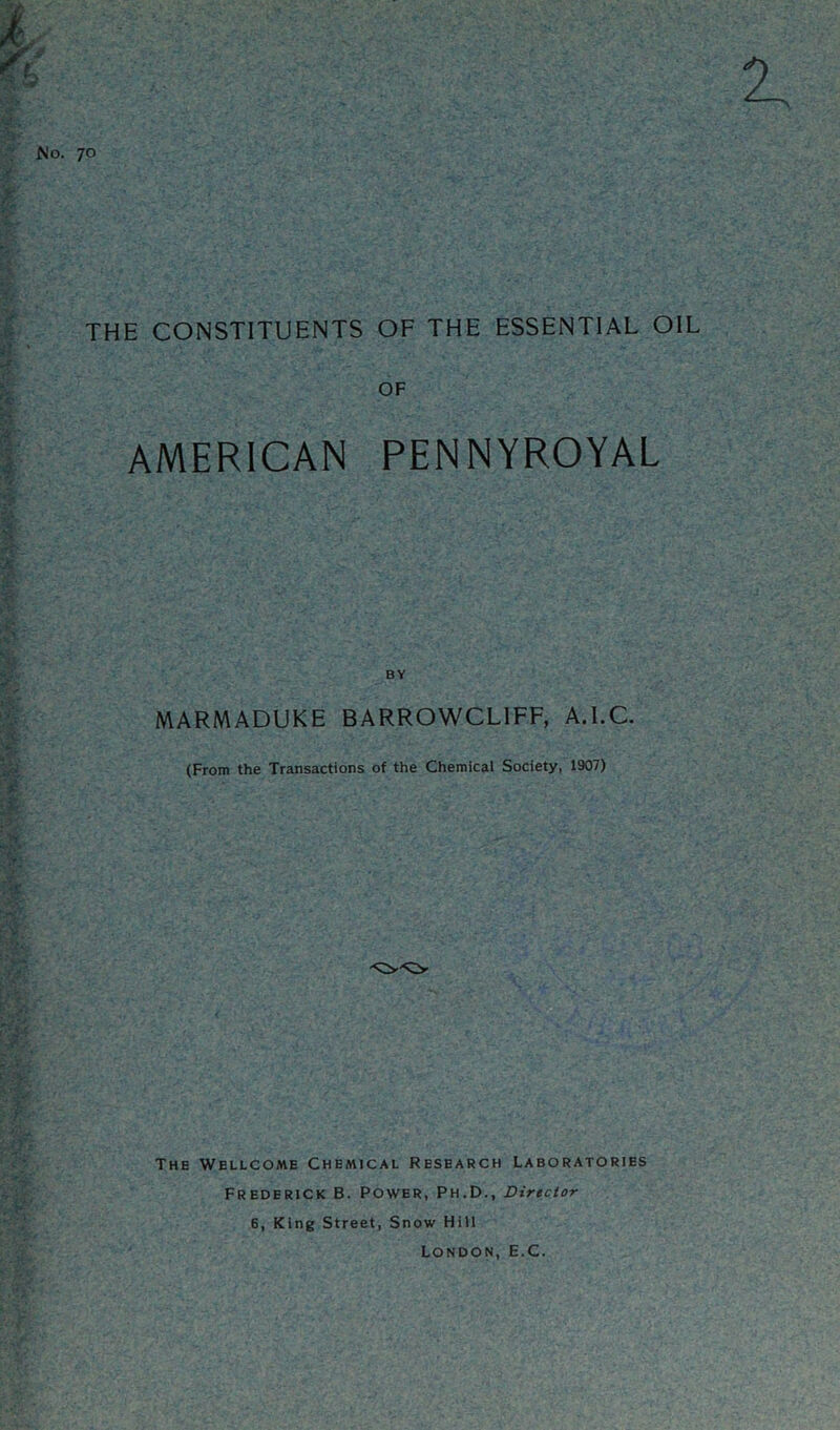 No. 70 THE CONSTITUENTS OF THE ESSENTIAL OIL OF AMERICAN PENNYROYAL BY MARMADUKE BARROWCLIFF, A.LC. (From the Transactions of the Chemical Society, 1907) The Wellcome Chemical Research Laboratories Frederick B. Power, Ph.D., Director 6, King Street, Snow Hill London, E.C.