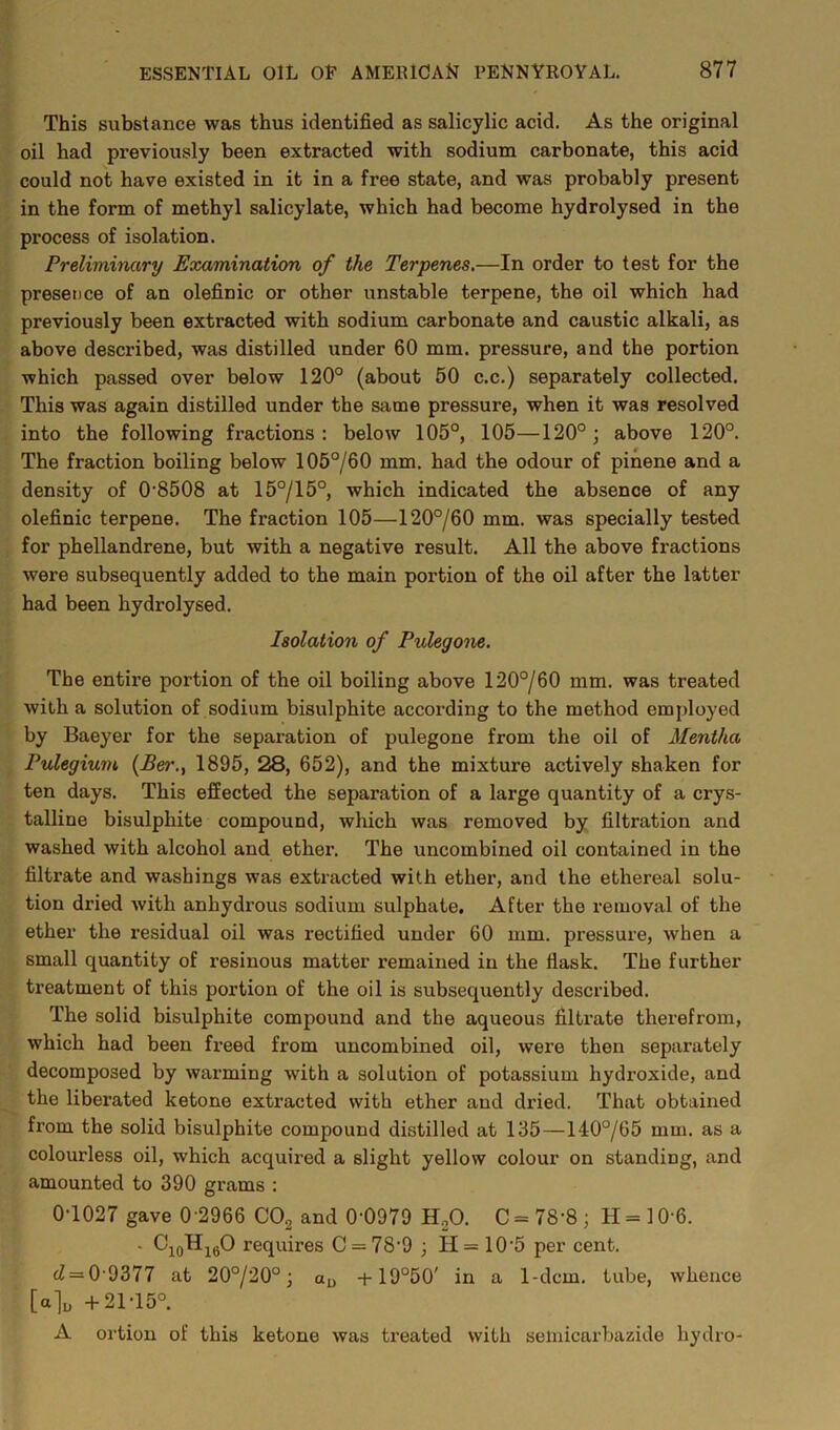 This substance was thus identified as salicylic acid. As the original oil had previously been extracted with sodium carbonate, this acid could not have existed in it in a free state, and was probably present in the form of methyl salicylate, which had become hydrolysed in the process of isolation. Preliminary Examination of the Terrenes.—In order to test for the presence of an olefinic or other unstable terpene, the oil which had previously been extracted with sodium carbonate and caustic alkali, as above described, was distilled under 60 mm. pressure, and the portion which passed over below 120° (about 50 c.c.) separately collected. This was again distilled under the same pressure, when it was resolved into the following fractions: below 105°, 105—120°; above 120°. The fraction boiling below 105°/60 mm. had the odour of pinene and a density of 0’8508 at 15°/15°, which indicated the absence of any olefinic terpene. The fraction 105—120°/60 mm. was specially tested for phellandrene, but with a negative result. All the above fractions were subsequently added to the main portion of the oil after the latter had been hydrolysed. Isolation of PvXegone. The entire portion of the oil boiling above 120°/60 mm. was treated with a solution of sodium bisulphite according to the method employed by Baeyer for the separation of pulegone from the oil of Mentha Pulegium {Ber.y 1895, 28, 652), and the mixture actively shaken for ten days. This effected the separation of a large quantity of a crys- talline bisulphite compound, which was removed by filtration and washed with alcohol and ether. The uncombined oil contained in the filtrate and washings was extracted with ether, and the ethereal solu- tion dried with anhydrous sodium sulphate. After the removal of the ether the residual oil was rectified under 60 mm. pressure, when a small quantity of resinous matter remained in the flask. The further treatment of this portion of the oil is subsequently described. The solid bisulphite compound and the aqueous filtrate therefrom, which had been freed from uncombined oil, were then separately decomposed by wai’ming with a solution of potassium hydroxide, and the liberated ketone extracted with ether and dried. That obtained from the solid bisulphite compound distilled at 135—140°/65 mm. as a colourless oil, which acquired a slight yellow colour on standing, and amounted to 390 grams : 0T027 gave 0 2966 COg and 0-0979 HgO. C = 78-8; H = 10-6. . requires C = 78-9 ; H = 10‘5 per cent. <^ = 0-9377 at 20°/20°; ud -i-19°50' in a 1-dcm. tube, whence [a]u +21-15°. A ortion of this ketone was treated with semicarbazide hydro-