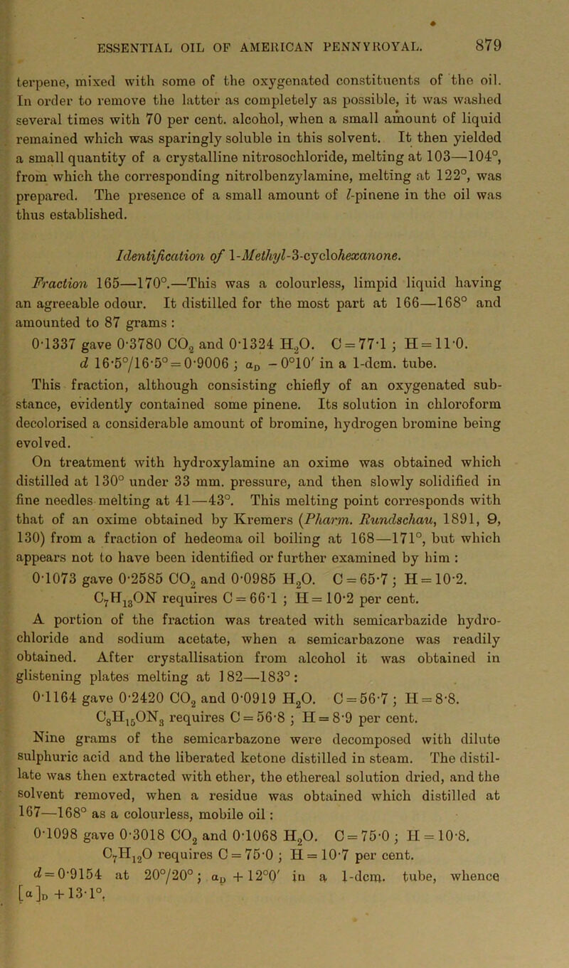 terpene, mixed with some of the oxygenated constituents of the oil. In order to remove the latter as completely as possible, it was washed several times with 70 per cent, alcohol, when a small amount of liquid remained which was sparingly soluble in this solvent. It then yielded a small quantity of a crystalline nitrosochloride, melting at 103—104°, from which the corresponding nitrolbenzylamine, melting at 122°, was prepared. The presence of a small amount of ^-pinene in the oil was thus established. Identification of l-Methyl-Z-cyclohexanone. Fraction 165—170°.—This was a colourless, limpid liquid having an agreeable odour. It distilled for the most part at 166—168° and amounted to 87 grams : 0-1337 gave 0-3780 CO2 and 0-1324 H.p. 0 = 77-1 ; H = ll-0. d 16-5°/16-5° = 0-9006 ; an -0°10' in a 1-dcm. tube. This fraction, although consisting chiefly of an oxygenated sub- stance, evidently contained some pinene. Its solution in chloroform decolorised a considerable amount of bromine, hydrogen bromine being evolved. On treatment with hydroxylamine an oxime was obtained which distilled at 130° under 33 mm. pressure, and then slowly solidifled in fine needles melting at 41—43°. This melting point corresponds with that of an oxime obtained by Kremers {Pharm. Rundschau, 1891, 9, 130) from a fraction of hedeoma oil boiling at 168—171°, but which appears not to have been identified or further examined by him : 0-1073 gave 0-2585 COg and 0-0985 HgO. C = 65-7 ; H = 10-2. CyHjgON requires 0 = 66-1 ; H=10-2 per cent. A portion of the fraction was treated with semicarbazide hydro- chloride and sodium acetate, when a semicarbazone was readily obtained. After crystallisation from alcohol it was obtained in glistening plates melting at 182—183°; 0-1164 gave 0-2420 CO2 and 0-0919 Hp. 0 = 56-7; H = 8-8. OgH^pNg requires 0 = 56-8 ; H = 8-9 per cent. Nine grams of the semicarbazone were decomposed with dilute sulphuric acid and the liberated ketone distilled in steam. The distil- late was then extracted with ether, the ethereal solution dried, and the solvent removed, when a residue was obtained which distilled at 167—168° as a colourless, mobile oil: 0-1098 gave 0-3018 OOg and 0-1068 HgO. 0 = 75-0 ; H = 10-8. OylljgO requires 0 = 75-0 ; H= 10-7 per cent. d = 0-9154 at 20°/20°; 12°0' in a 1-dcm* tube, whence [a ]d -1-13-1°