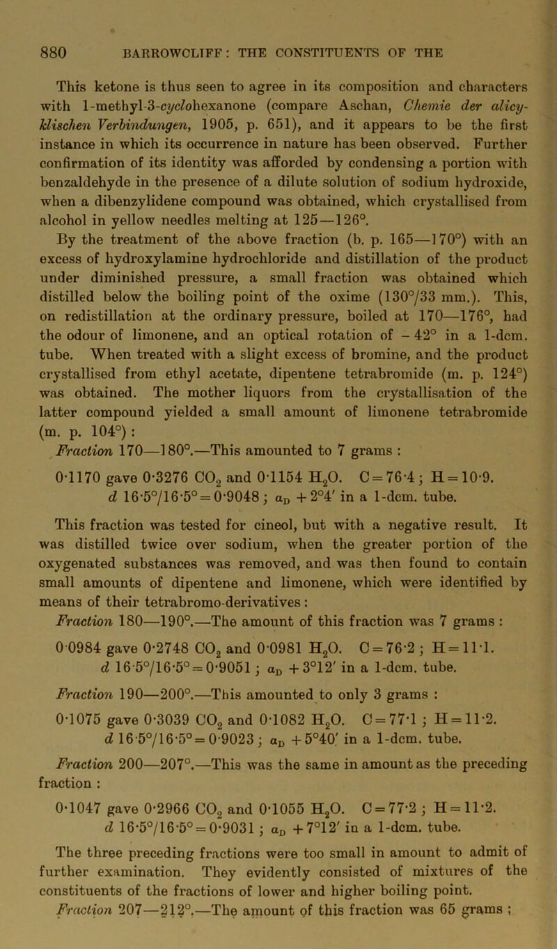 This ketone is thus seen to agree in its composition and characters with l-methyl-3-cycZohexanone (compare Aschan, Chemie der alicy- klischen Verhindungen, 1906, p. 651), and it appears to be the first instance in which its occurrence in nature has been observed. Further confirmation of its identity was afforded by condensing a portion with benzaldehyde in the presence of a dilute solution of sodium hydroxide, when a dibenzylidene compound was obtained, which crystallised from alcohol in yellow needles melting at 125—126° By the treatment of the above fraction (b. p. 165—170°) with an excess of hydroxylamine hydrochloride and distillation of the product under diminished pressure, a small fraction was obtained which distilled below the boiling point of the oxime (130°/33 mm,). This, on redistillation at the ordinary pressure, boiled at 170—176°, had the odour of limonene, and an optical rotation of - 42° in a 1-dcm. tube. When treated with a slight excess of bromine, and the product crystallised from ethyl acetate, dipentene tetrabromide (m. p. 124°) was obtained. The mother liquors from the crystallisation of the latter compound yielded a small amount of limonene tetrabromide (m. p. 104°) : ^Fraction 170—180°.—This amounted to 7 grams : 0-1170 gave 0-3276 COg and 0-1154 HgO. C = 76-4; H = 10-9. d 16-5°/16-5° = 0-9048; +2°4' in a 1-dcm. tube. This fraction was tested for cineol, but with a negative result. It was distilled twice over sodium, when the greater portion of the oxygenated substances was removed, and was then found to contain small amounts of dipentene and limonene, which were identified by means of their tetrabromo-derivatives: Fraction 180—190°.—The amount of this fraction was 7 grams : 0 0984 gave 0-2748 COg and 0-0981 HgO. C = 76-2; H=ll-1. d 16-5°/16-5°--= 0-9051; an -1-3°12' in a 1-dcm. tube. Fraction 190—200°.—Tins amounted to only 3 grams : 0-1075 gave 0-3039 CO^ and 0-1082 HjO. C = 77-l ; H = ll-2. d 16 5°/16-5°= 0-9023; -t-5°40' in a 1-dcm. tube. Fraction 200—207°.—This was the same in amount as the preceding fraction : 0-1047 gave 0-2966 CO2 and 0-1055 H^O. 0 = 77-2 j H = ll-2. d 16-5°/16-5° = 0-9031 ; + TW in a 1-dcm. tube. The three preceding fractions were too small in amount to admit of further examination. They evidently consisted of mixtures of the constituents of the fractions of lower and higher boiling point. Fraction 207—212°,—The amount of this fraction was 65 grams ;