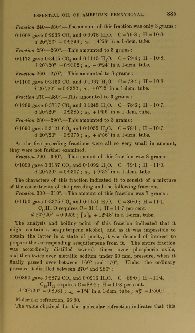 Fraction 240—250°—The amount of this fraction was only 3 grams : 0-1008 gave 0-2935 COg and 0-0978 HgO. C = 79-8 ; H = 10-8. d 20°/20° =0-9296; + 4°56' in a 1-dcm. tube. Fraction 250—260°.—This amounted to 3 grams : 0-1173 gave 0-3415 CO2 and 0-1145 HgO. C = 79-4; H=10'8. d 20°/20° =0-9302; ao - 0°24' in a 1-dcm. tube. Fraction 260—270°.—This amounted to 3 grams : 0-1100 gave 0-3163 CO2 and 0-1067 H2O. C = 78-4; H=10-8. d 20°/20° =0-9322; od -p0°12' in a 1-dcm. tube. Fraction 270—280°.—This amounted to 3 grams : 0-1289 gave 0-3717 CO2 and 0-1245 HgO. 0 = 78-6 ; H = 10-7. d 20°j20° =0-9385; -h 1°56' in a 1-dcm. tube. Fraction 280—290°.—This amounted to 3 grams : 0-1090 gave 0-3121 CO2 and 0-1055 HgO. C = 78-1; H = 10-7. d 20°/20° =0-9375 ; Co +4°56' in a 1-dcm. tube. As the five preceding fractions were all so very small in amount, they were not further examined. Fraction 290—300°.—The amount of this fraction was 8 grams : 0-1099 gave 0-3187 CO2 and 0-1092 HgO. C = 79-l ; H = ll-0. d 20°/20° =0-9307; aj, -|-9°32' in a 1-dcm. tube. The characters of this fraction indicated it to consist of a mixture of the constituents of the preceding and the following fractions. Fraction 300—310°.—The amount of this fraction was 7 grams : 0-1150 gave 0-3375 CO2 and 0-1151 H2O. C = 80-0; H = 1M. CijHggO requires C = 81-l; H=11'7 per cent. d 20°/20° =0-9259 ; [a]n + 12°48' in a 1-dcm. tube. The analysis and boiling point of this fx-action indicated that it might contain a sesquiterpene alcohol, and as it was impossible to obtain the latter in a state of purity, it was deemed of interest to prepare the corresponding sesquiterpene from it. The entire fraction was accordingly distilled several times over phosphoric oxide, and then twice over metallic sodium under 60 mm. pressure, when it finally passed over between 160° and 170°. Under the ordinary pressure it distilled between 270° and 280° : 0-0890 gave 0-2872 CO2 and 0-0916 H2O. C = 88-0 ; H = 11 -4. C15H24 requires C = 88-2 ; H = 11 -8 per cent. d 20°/20° =0-8981 ; -I-1°4' in a 1-dcm. tube ; =1-5001. Molecular refraction, 66-80. The value obtained for the piolecul;xr pefractiop indicates tlxat this