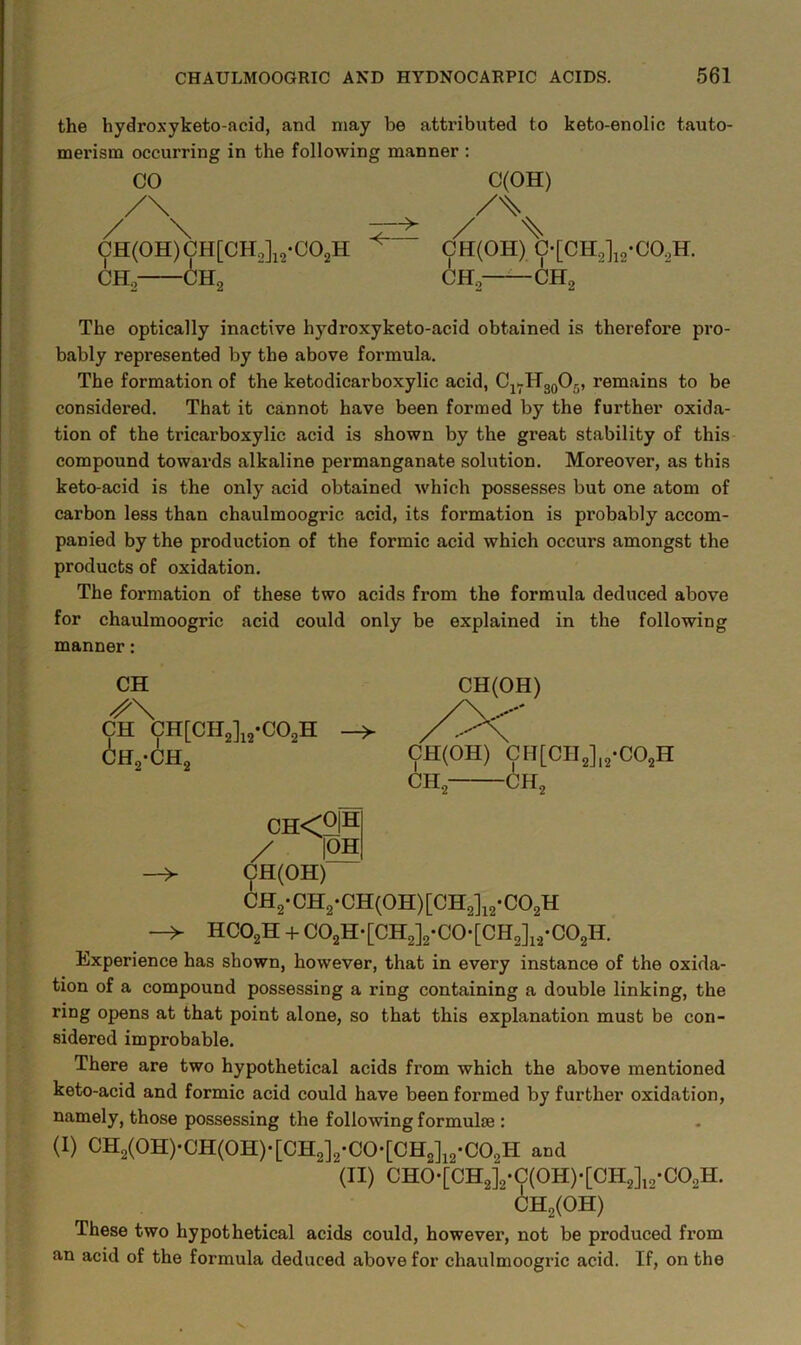 the hydroxyketo-acid, and may be attributed to keto-enolic tauto- merism occurring in the following manner : CO (pH(0H)CH[CH.,]i2-C02H CH, 6h2 C(OH) CH(OH) C-[CH2li2-C02H. CHg—— CH2 The optically inactive hydroxyketo-acid obtained is therefore pro- bably represented by the above formula. The formation of the ketodicarboxylic acid, Cj^HgoOg, remains to be considered. That it cannot have been formed by the further oxida- tion of the tricarboxylic acid is shown by the great stability of this compound towards alkaline permanganate solution. Moreover, as this keto-acid is the only acid obtained which possesses but one atom of carbon less than chaulmoogric acid, its formation is probably accom- panied by the production of the formic acid which occurs amongst the products of oxidation. The formation of these two acids from the formula deduced above for chaulmoogric acid could only be explained in the following manner: CH CH CH[CH2]i2*C02H CH2-CH2 CH<2I^ / |OH —> CH(OH) CH2-CH2*CH(0H)[CH2]i2-C02H HCO2H -f- C02H-[CH2]2-C0*[CH2]i./C02H. Experience has shown, however, that in every instance of the oxida- tion of a compound possessing a ring containing a double linking, the ring opens at that point alone, so that this explanation must be con- sidered improbable. There are two hypothetical acids from which the above mentioned keto-acid and formic acid could have been formed by further oxidation, namely, those possessing the following formulae : (I) CH2(0H)-CH(0H)-[CH2]2-C0-[CH2]i2*C02H and (II) CH0-[CH2]2-C(0H)-[CH2]i2-C02H. CH2(0H) These two hypothetical acids could, however, not be produced from an acid of the formula deduced above for chaulmoogric acid. If, on the CH(OH) CH(OH) CII[CIl2],2-C02H CHg CHg