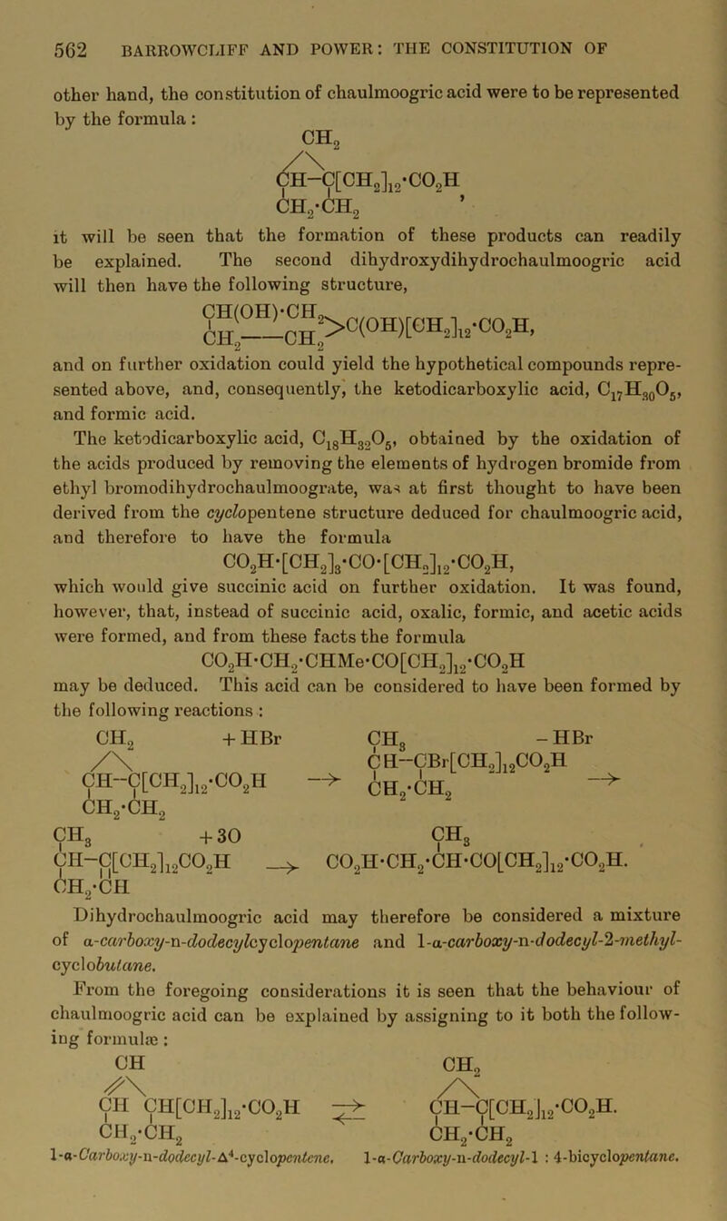 other hand, the constitution of chaulmoogric acid were to be represented by the formula: CH. CH, ,-6h it will be seen that the formation of these products can readily be explained. The second dihydroxydihydrochaulmoogric acid will then have the following structure, and on further oxidation could yield the hypothetical compounds repre- sented above, and, consequently', the ketodicarboxylic acid, Cj^H^Og, and formic acid. The ketodicarboxylic acid, C^gHgoOg, obtained by the oxidation of the acids produced by removing the elements of hydrogen bromide from ethyl bromodihydrochaulmoograte, was at first thought to have been derived from the c?/cfopentene structure deduced for chaulmoogric acid, and therefore to have the formula C02H-[CH2]3-C0-[CH„],2*C02H, which would give succinic acid on further oxidation. It was found, however, that, instead of succinic acid, oxalic, formic, and acetic acids were formed, and from these facts the formula C02H-CH2-CHMe-C0[CH2]i2*C02H may be deduced. This acid can be considered to liave been formed by the following reactions : CHo -1-HBr CH-C[CH2]i2*C02H CHo -HBr 6ho-ch CHo -f30 -> CH“CBr[CH2]i2C02H CH2-CH2 CHg C02H*CH2*CH-C0[CH2]i2-C02H. CH-C[CH2l,2C02H CH2*Cfl Dihydrochaulmoogric acid may therefore be considered a mixtui’e of a-carhoxy-n-dodecylcyc\opentane and \-a-carboxy-n-dodecyl-2-7nethyl- cycXobutane. From the foregoing considerations it is seen that the behaviour of chaulmoogric acid can be explained by assigning to it both the follow- ing formula!: CH CHo CH CH[CH2],2-C02H CHo-CHo CH-C[CH2Ji2-C02H. CH2-CH2 \•a^Carboxy-n-doclecyl-£^*-cyQi\opc'ntcne, \-n-Carhoxy-n-dodecyl-\ : 4-bicyclo^ento7ic.