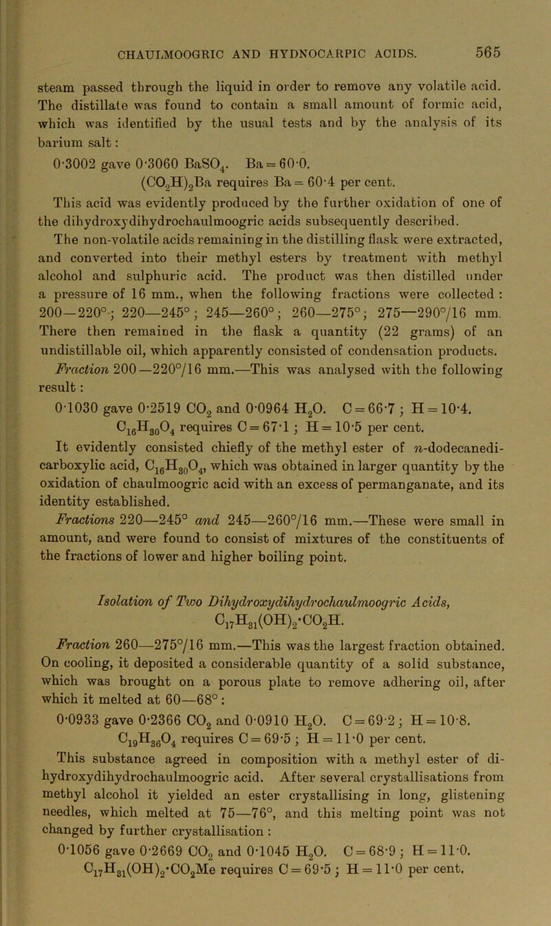 steam passed through the liquid in order to remove any volatile acid. The distillate was found to contain a small amount of formic acid, which was identified by the usual tests and by the analysis of its barium salt: 0-3002 gave 0-3060 BaSO^. Ba = 60-0. (CO.^H)2Ba requires Ba= 60-4 per cent. This acid was evidently produced by the fuither oxidation of one of the dihydroxydihydrochaulmoogric acids subsequently de.scribed. The non-volatile acids remaining in the distilling flask were extracted, and converted into their methyl esters by treatment with methyl alcohol and sulphuric acid. The product was then distilled under a pressure of 16 mm., when the following fractions were collected : 200—220°-; 220—245°; 245—260°; 260—275°; 275—290°/16 mm. There then remained in the flask a quantity (22 grams) of an undistillable oil, which apparently consisted of condensation products. Fraction —220°/16 mm.—This was analysed with the following result: 0-1030 gave 0-2519 GO^ and 0-0964 H2O. C = 66-7 ; H = 10-4. ^i6®^30®4 requires C = 67'l; H=10-5 per cent. It evidently consisted chiefly of the methyl ester of ?i-dodecanedi- carboxylic acid, C^gHgoO^, which was obtained in larger quantity by the oxidation of chaulmoogric acid with an excess of permanganate, and its identity established. Fractions 220—245° and 245—260°/16 mm.—These were small in amount, and were found to consist of mixtures of the constituents of the fractions of lower and higher boiling point. Isolation of Two Dihydroxydihydrochaulmooqric Acids, C„H„(OH),-CO,H. Fraction 260—275°/16 mm.—This was the largest fraction obtained. On cooling, it deposited a considerable quantity of a solid substance, which was brought on a porous plate to remove adhering oil, after which it melted at 60—68° : 0-0933 gave 0-2366 CO2 and 0-0910 HgO. 0 = 69 2; H=10-8. CjgHggO^ requires 0 = 69-5 ; H = ll-0 per cent. This substance agreed in composition with a methyl ester of di- hydroxydihydrochaulmoogric acid. After several crystallisations from methyl alcohol it yielded an ester crystallising in long, glistening needles, which melted at 75—76°, and this melting point was not changed by further crystallisation : 0-1056 gave 0-2669 OO2 and 0-1045 H2O. 0 = 68-9; H = ll-0. 0i7Hgi(0H)2*002Me requires 0 = 69-5 ; H = 11-0 per cent.