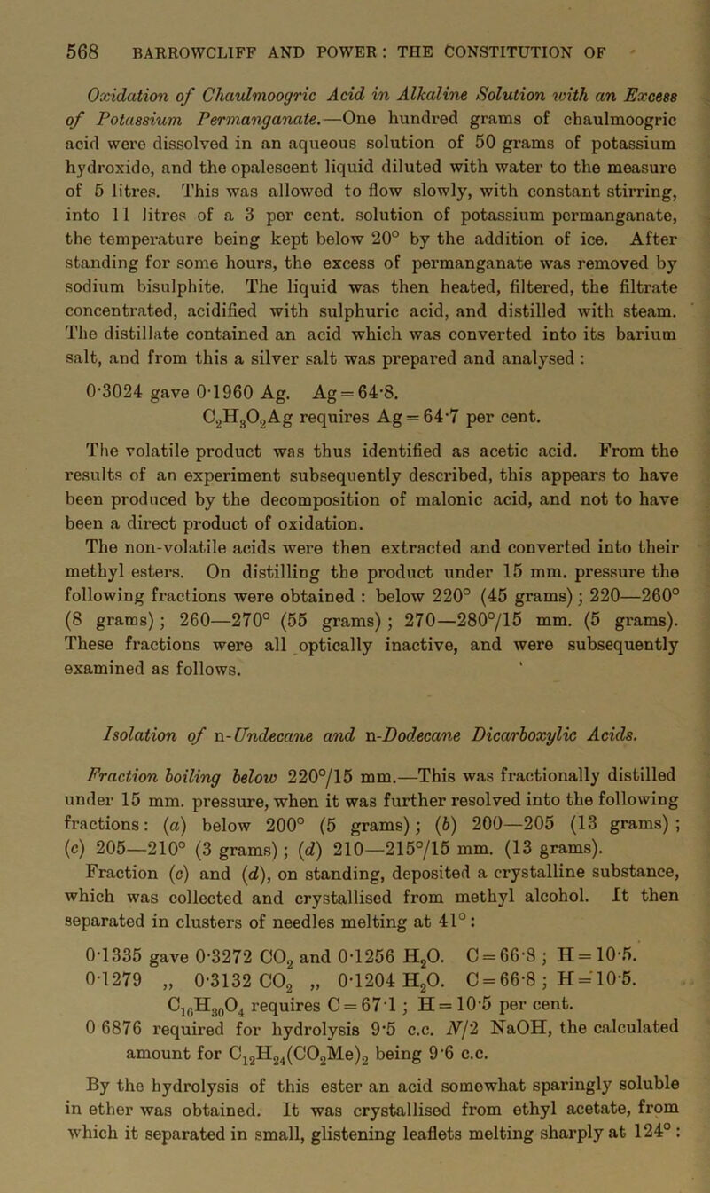 Oxidation of Chaulmoogric Add in Alkaline Solution with an Excess of Potassium Permatiganate.—One hundi-ed grams of chaulmoogric acid were dissolved in an aqueous solution of 50 grams of potassium hydroxide, and the opalescent liquid diluted with water to the measure of 5 litres. This was allowed to flow slowly, with constant stirring, into 11 litres of a 3 per cent, solution of potassium permanganate, the temperature being kept below 20° by the addition of ice. After standing for some hours, the excess of permanganate was removed by sodium bisulphite. The liquid was then heated, filtered, the filtrate concentrated, acidified with sulphuric acid, and distilled with steam. The distillate contained an acid which was converted into its barium salt, and from this a silver salt was prepared and analysed : 0’3024 gave 0‘1960 Ag. Ag = 64’8. CjHgOgAg requires Ag = 64'7 per cent. The volatile product was thus identified as acetic acid. From the results of an experiment subsequently de.scribed, this appears to have been produced by the decomposition of malonic acid, and not to have been a direct product of oxidation. The non-volatile acids were then extracted and converted into their methyl estei’s. On distilling the product under 15 mm. pressure the following fractions were obtained : below 220° (45 grams); 220—260° (8 grams); 260—270° (55 grams); 270—280°/15 mm. (5 grams). These fractions were all optically inactive, and were subsequently examined as follows. Isolation of -a.-Undecane and n-Dodecane Dicarhoxylic Acids. Fraction boiling below 220°/15 mm.—This was fractionally distilled under 15 mm. pressure, when it was further resolved into the following fractions: {a) below 200° (5 grams); (6) 200—205 (13 grams); (c) 205—210° (3 grams); {d) 210—215°/15 mm. (13 grams). Fraction (c) and (d), on standing, deposited a crystalline substance, which was collected and crystallised from methyl alcohol. It then separated in clusters of needles melting at 41°: 0-1335 gave 0-3272 COg and 0-1256 R^O. C = 66-8 ; H = 10-5. 0-1279 „ 0-3132 COg „ 0-1204 HgO. C = 66-8; H = 10-5. CjgHggO^ requires C = 671; H= 10-5 per cent. 0 6876 required for hydrolysis 9-5 c.c. N/2 NaOH, the calculated amount for 0^2^24(0021^.0)2 being 9-6 c.c. By the hydrolysis of this ester an acid somewhat sparingly soluble in ether was obtained. It was crystallised from ethyl acetate, frpm which it separated in small, glistening leaflets melting sharply at 124° :