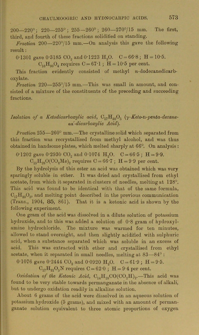 200—220°; 220—255°; 255—260°; 260—270°/15 mm. The first, third, and fourth of these fractions soliditied on standing. Fraction 200—220°/15 mm.—On analysis this gave the following result: 0-1301 gave 0-3185 COg and 0-1223 H2O. 0 = 66-8; H = 10-5. ^i6^i?o^4 requires 0 = 67-1 ; H = 10-5 per cent. This fraction evidently consisted of methyl n-dodecanedicarb- oxylate. Fraction 220—265°/15 mm.—This was small in amount, and con- sisted of a mixture of the constituents of the preceding and succeeding fractions. IsolcUion of a Ketodicarhoxylic acid, O^^HgoOg {y-Keto-n-penta-decane- ad-dicarhoxylic Acid). Fraction 255—260° mm.—The crystalline solid which separated from this fraction was recrystallised from methyl alcohol, and was thus obtained in handsome plates, which melted sharply at 66°. On analysis : 0-1202 gave 0-2930 OO2 and 0-1074 HgO. 0 = 66-5; H = 9-9. requires 0 = 66-7 ; H = 9-9 per cent. By the hydrolysis of this ester an acid was obtained which was very sparingly soluble in ether. It was dried and crystallised from ethyl acetate, from which it separated in clusters of needles, melting at 128°. This acid was found to be identical with that of the same formula, OjyHggOg, and melting point described in the previous communication (Trans., 1904, 85, 861). That it is a ketonic acid is shown by the following experiment. One gram of the acid was dissolved in a dilute solution of potassium hydroxide, and to this was added a solution of 0-8 gram of hydroxyl- amine hydrochloride. The mixture was warmed for ten minutes, allowed to stand overnight, and then slightly acidified with sulphuric acid, when a substance separated which was soluble in an excess of acid. This was extracted with ether and crystallised from ethyl acetate, when it separated in small needles, melting at 83—84° : 0-1076 gave 0-2444 COg and 0-0920 HgO. C = 61-9; H = 9-5. Cj^Hg^OgN requires 0 = 62-0; H = 9 4 per cent. Oxidation of the Ketonic Acid, C^^H28C0(C02H)2.—This acid was found to be very stable towards permanganate in the absence of alkali, but to undergo oxidation readily in alkaline solution. About 6 grams of the acid were dissolved in an aqueous solution of potassium hydroxide (5 grams), and mixed with an amount of perman- ganate solution equivalent to three atomic proportions of oxygen