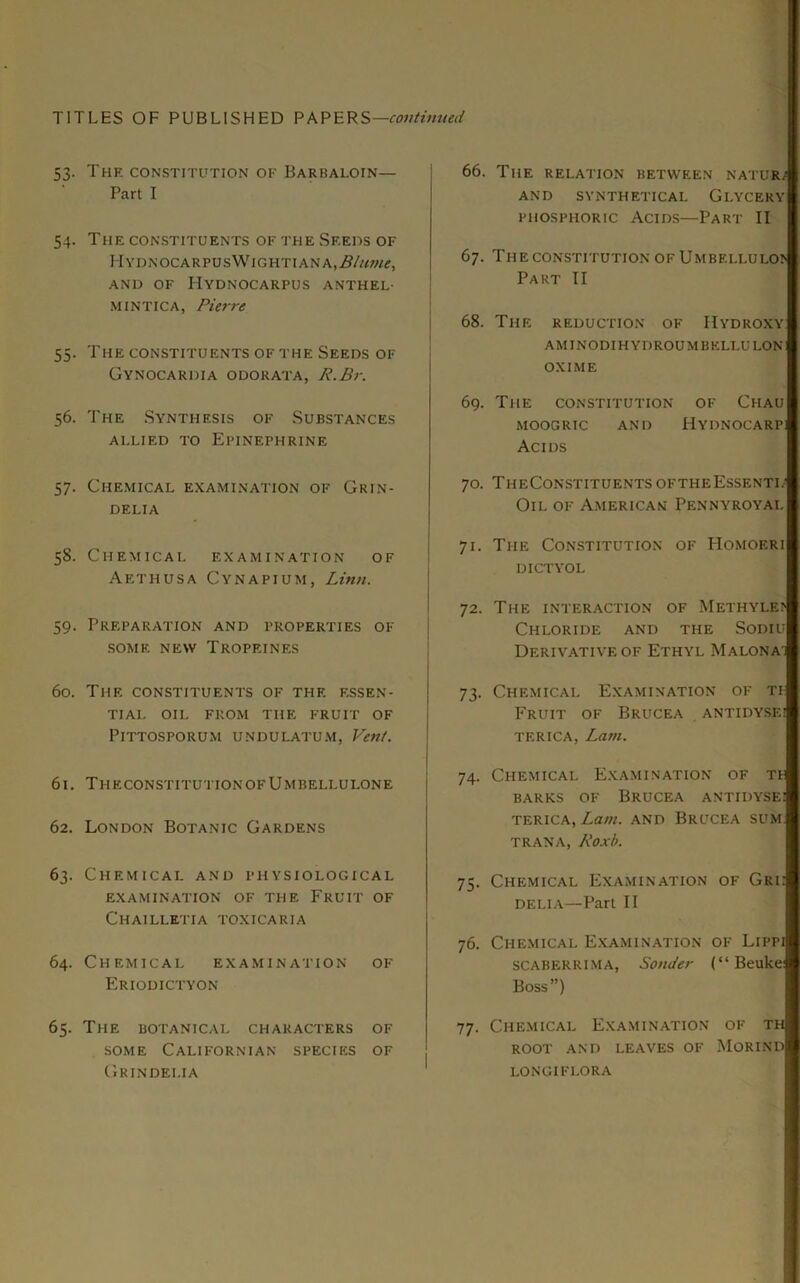 53. Thk constitution of Barbaloin— Part I 54. The constituents of the Seeds of IlYDNOCARPUS\VlGHTIANA,i?/«W£, AND OF HyDNOCARPUS ANTHEL- MINTICA, Pierre 55. The constituents of the Seeds of Gynocardia odorata, R.Br. 56. The Synthesis of Substances allied to Epinephrine 57. Chemical examination of Grin- dei.ia 58. Chemical examination of Aethusa Cynapium, Linn. 59. Preparation and properties of SOME NEW TrOPEINES 60. The constituents of the essen- tial OIL FROM THE FRUIT OF PlTTOSPORUM undulatum, Vent. 61. TheconstitutionofUmbeli.ulone 62. London Botanic Gardens 63. Chemical and physiological EXAMINATION OF THE FRUIT OF Chailletia toxicaria 64. Chemical examination of Eriodictyon 65. The botanical characters of some Californian species of Grindelia 66. The relation between nature AND SYNTHETICAL GLYCERY phosphoric Acids—Part II 67. The constitution of Umbelluloi Part II 68. The reduction of Hydroxy aminodihydroumbellulon OXIME 69. The constitution of Chau MOOGRIC AND HYDNOCARP Acids 70. TheConstituentsoftheEssenti/ Oil of American Pennyroyal 71. The Constitution of Homof.ri DICTYOL 72. The interaction of Methyle? Chloride and the Sodiu Derivative of Ethyl Malona: 73. Chemical Examination of ti- FRUIT OF BRUCEA ANTIDYSE! tf.rica, Lam. 74. Chemical Examination of tf barks of Brucea antidysei terica, Lam. and Brucea sum TRANA, Roxb. 75. Chemical Examination of Gri; DELIA—Part II 76. Chemical Examination of Lippi SCABERRIMA, SonJer (“ Beuke: Boss”) 77. Chemical Examination of th ROOT AND LEAVES OF MORIND LONGIFLORA