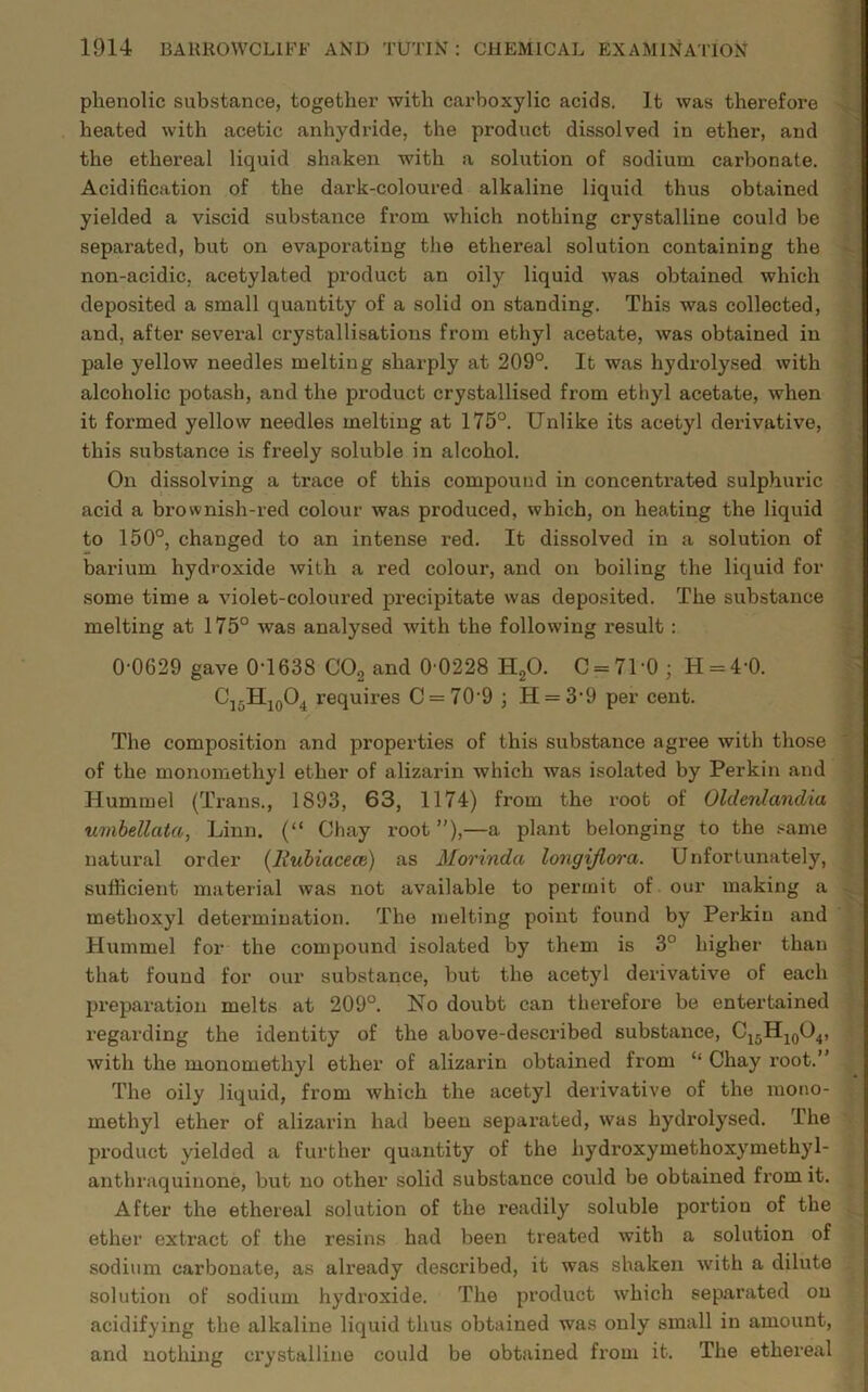 phenolic substance, together with carboxylic acids. It was therefore heated with acetic anhydride, the product dissolved in ether, and the ethereal liquid shaken with a solution of sodium carbonate. Acidification of the dark-coloured alkaline liquid thus obtained yielded a viscid substance from which nothing crystalline could be separated, but on evaporating the ethereal solution containing the non-acidic, acetylated product an oily liquid was obtained which deposited a small quantity of a solid on standing. This was collected, and, after several crystallisations from ethyl acetate, was obtained in pale yellow needles melting sharply at 209°. It was hydrolysed with alcoholic potash, and the product crystallised from ethyl acetate, when it formed yellow needles melting at 175°. Unlike its acetyl derivative, this substance is freely soluble in alcohol. On dissolving a trace of this compound in concentrated sulphuric acid a brownish-red colour was produced, which, on heating the liquid to 150°, changed to an intense red. It dissolved in a solution of barium hydroxide with a red colour, and on boiling the liquid for some time a violet-coloured precipitate was deposited. The substance melting at 175° was analysed with the following result : 0-0629 gave 0-1638 C02 and 0 0228 H20. C = 71-0 ; H = 4-0. C10H10O4 requires C = 70'9 ; H = 3’9 per cent. The composition and properties of this substance agree with those of the monomethyl ether of alizarin which was isolated by Perkin and Hummel (Trans., 1893, 63, 1174) from the root of Oldenlandia umbellata, Linn. (“ Chay root ”),—a plant belonging to the same natural order (liubiacece) as Morinda longijlora. Unfortunately, sufficient material was not available to permit of. our making a methoxyl determination. The melting point found by Perkin and Hummel for the compound isolated by them is 3° higher than that found for our substance, but the acetyl derivative of each preparation melts at 209°. Ho doubt can therefore be entertained regarding the identity of the above-described substance, C15H10O4, with the monomethyl ether of alizarin obtained from “ Chay root.’ The oily liquid, from which the acetyl derivative of the mono- methyl ether of alizarin had been separated, was hydrolysed. The product yielded a further quantity of the hydi’oxymethoxymethyl- anthraquinone, but no other solid substance could be obtained from it. After the ethereal solution of the readily soluble portion of the ether extract of the resins had been treated with a solution of sodium carbonate, as already described, it was shaken with a dilute solution of sodium hydroxide. The product which separated on acidifying the alkaline liquid thus obtained was only small in amount, and nothing crystalline could be obtained from it. The ethereal