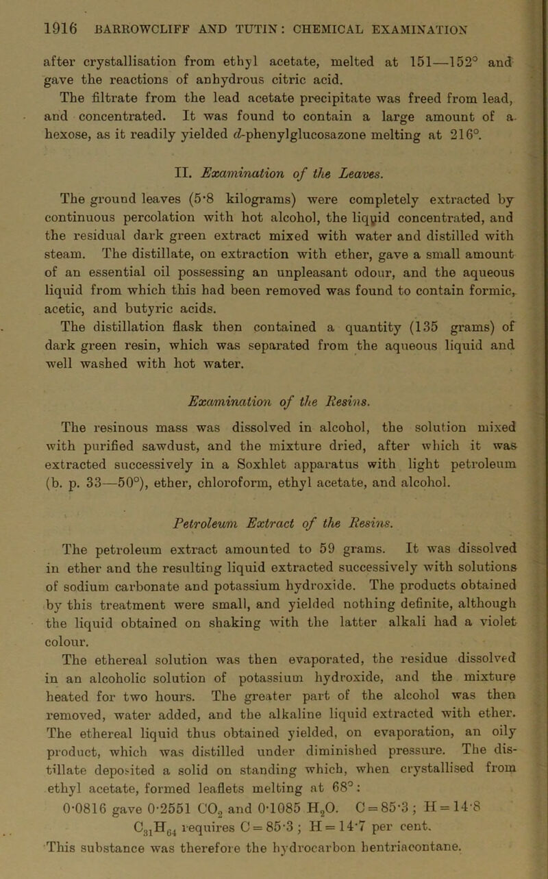 after crystallisation from ethyl acetate, melted at 151—152° and gave the reactions of anhydrous citric acid. The filtrate from the lead acetate precipitate was freed from lead, and concentrated. It was found to contain a large amount of a hexose, as it readily yielded <2-phenylglucosazone melting at 216°. II. Examination of the Leaves. The ground leaves (5’8 kilograms) were completely extracted by continuous percolation with hot alcohol, the liqyid concentrated, and the residual dark green exti'act mixed with water and distilled with steam. The distillate, on extraction with ether, gave a small amount of an essential oil possessing an unpleasant odour, and the aqueous liquid from which this had been removed was found to contain formic* acetic, and butyric acids. The distillation flask then contained a quantity (135 grams) of dark green resin, which was separated from the aqueous liquid and well washed with hot water. Examination of the Resins. The resinous mass was dissolved in alcohol, the solution mixed with purified sawdust, and the mixture dried, after which it was extracted successively in a Soxhlet apparatus with light petroleum (b. p. 33—50°), ether, chloroform, ethyl acetate, and alcohol. Petroleum Extract of the Resins. The petroleum extract amounted to 59 grams. It was dissolved in ether and the resulting liquid extracted successively with solutions of sodium carbonate and potassium hydroxide. The products obtained by this treatment were small, and yielded nothing definite, although the liquid obtained on shaking with the latter alkali had a violet colour. The ethereal solution was then evaporated, the residue dissolved in an alcoholic solution of potassium hydroxide, and the mixture heated for two hours. The greater part of the alcohol was then removed, water added, and the alkaline liquid extracted with ether. The ethereal liquid thus obtained yielded, on evaporation, an oily product, which was distilled under diminished pressure. The dis- tillate deposited a solid on standing which, when crystallised from ethyl acetate, formed leaflets melting at 68°: 0-0816 gave 0-2551 C0.2 and 0-1085 H20. C = 85-3; H=14-8 C31HG4 requires O = 85-3 ; H=147 per cent. This substance was therefore the hydrocarbon hentriacontane.