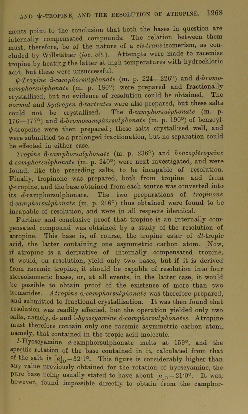 ments point to the conclusion that both the bases in question are internally compensated compounds. The relation between them must, therefore, be of the nature of a cis-Z 7'o?is-isomerisin, £is con- cluded by Willstatter (loc. cit.). Attempts were made to racemise tropine by heating the latter at high temperatures with hydrochloric acid, but these were unsuccessful. ip-Tropine d-camphorsulphonate (m. p. 224—226°) and d-bromo- camphorsulphonate (m. p. 180°) were prepared and fractionally crystallised, but no evidence of resolution could be obtained. The normal and hydrogen d-tartrates were also prepared, but these salts could not be crystallised. The d-camphor sulphonate (m. p. 176—177°) and d-bromocamphorsulphonate (m. p. 190°) of benzoyl- xp-tropeine were then prepared; these salts crystallised well, and were submitted to a prolonged fractionation, but no separation could be effected in either case. Tropine d-camphorsulplionate (m. p. 236°) and benzoyltropeine d-camphorsulphonate (m. p. 240°) were next investigated, and were found, like the preceding salts, to be incapable of resolution. Finally, tropinone was prepared, both from tropine and from i/'-tropine, and the base obtained from each source was converted into its d-camphorsulphonate. The two preparations of tropinone d-camphorsulphonate (m. p. 216°) thus obtained were found to be incapable of resolution, and were in all respects identical. Further and conclusive proof that tropine is an internally com- pensated compound was obtained by a study of the resolution of atropine. This base is, of course, the tropine ester of dZ-tropic acid, the latter containing one asymmetric carbon atom. Now, if atropine is a derivative of internally compensated tropine, it would, on resolution, yield only two bases, but if it is derived from racemic tropine, it should be capable of resolution into four stereoisomeric bases, or, at all events, in the latter case, it would be possible to obtain proof of the existence of more than two isomerides. Atropine d-camphorsulphonate was therefore prepared, and submitted to fractional crystallisation. It was then found that resolution was readily effected, but the operation yielded only two salts, namely, d- and 1 -hyoscyamine d-camphorsulphonates. Atropine must therefore contain only one racemic asymmetric carbon atom, namely, that contained in the tropic acid molecule. Z-Hyoscyamine d-camphorsulphonate melts at 159°, and the specific rotation of the base contained in it, calculated from that of the salt, is [a]D —32'1°. This figure is considerably higher than any value previously obtained for the rotation of hyoscyamine, the pure base being usually stated to have about [a]D — 21'0°. It was, however, found impossible directly to obtain from the camphor-