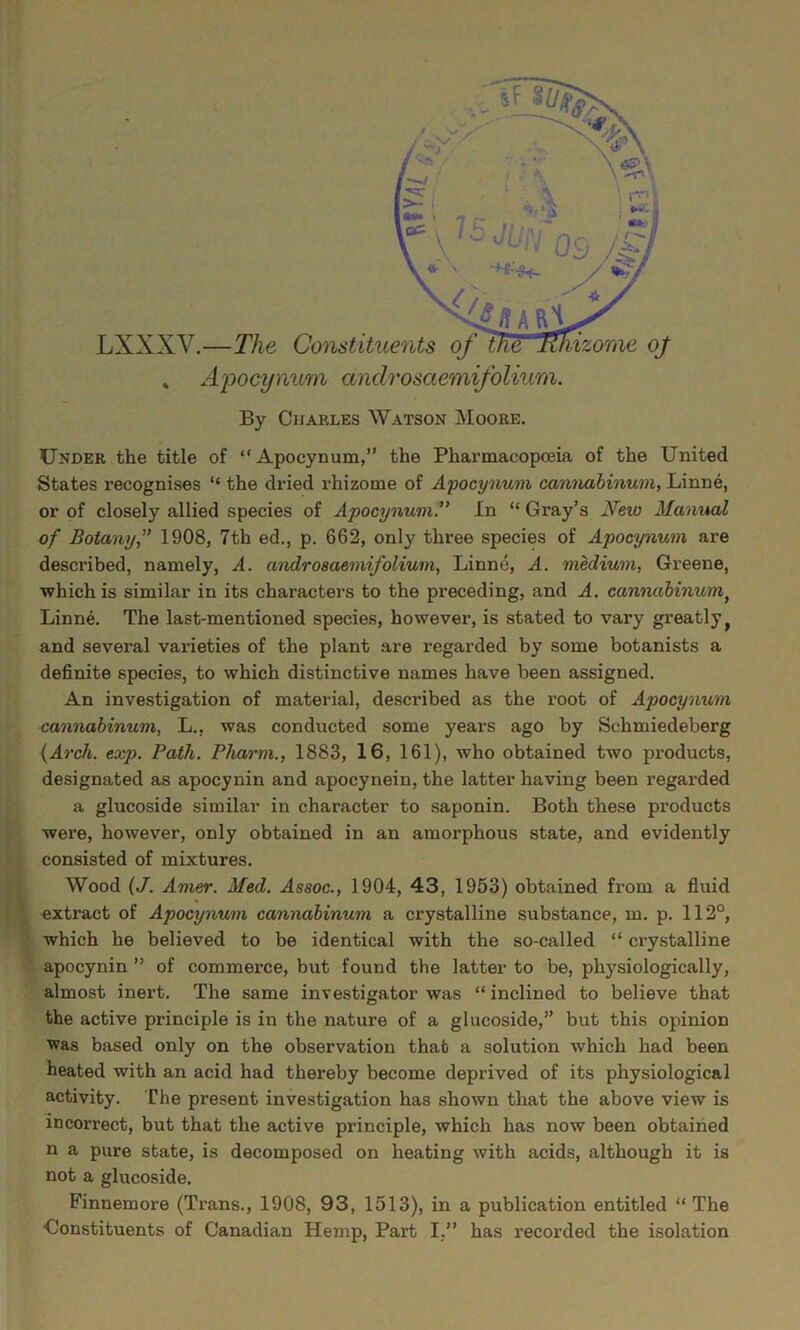 ■ i I. ^ f • LXXXV.—TVie! » Apocynum androsaemifolium. By Charles Watson Moore. Under the title of “Apocynum,” the Pharmacopoeia of the United States recognises “ the di'ied rhizome of Afocynum cannahinum, Linne, or of closely allied species of Apocynum.” In “ Gray’s New Manual of Botany,” 1908, 7th ed., p. 662, only three species of Apocynum are described, namely, A. androsaemifolium, Linne, A. medium, Greene, which is similar in its characters to the preceding, and A. cannahinum^ Linne. The last-mentioned species, however, is stated to vary greatly ^ and several varieties of the plant are regarded by some botanists a definite species, to which distinctive names have been assigned. An investigation of material, described as the root of Apocynum r cannahinum, L., was conducted some years ago by Schmiedeberg {Arch. exp. Path. Pharm., 1883, 16, 161), who obtained two products, ;i , designated as apocynin and apocynein, the latter having been regarded Ifc a glucoside similar in character to saponin. Both these products iK were, however, only obtained in an amorphous state, and evidently S consisted of mixtures. |K Wood {J. Amer. Med. Assoc., 1904, 43, 1953) obtained from a fluid extract of Apocynum cannahinum a crystalline substance, m. p. 112°, which he believed to be identical with the so-called “ crystalline ^ apocynin ” of commerce, but found the latter to be, physiologically, almost inert. The same investigator was “ inclined to believe that the active principle is in the nature of a glucoside,” but this opinion was based only on the observation that a solution which had been heated with an acid had thereby become deprived of its physiological activity. The present investigation has shown that the above view is incorrect, but that the active principle, which has now been obtained n a pure state, is decomposed on heating with acids, although it is not a glucoside. Finnemore (Trans., 1908, 93, 1513), in a publication entitled “ The Gonstituents of Canadian Hemp, Part I,” has recorded the isolation