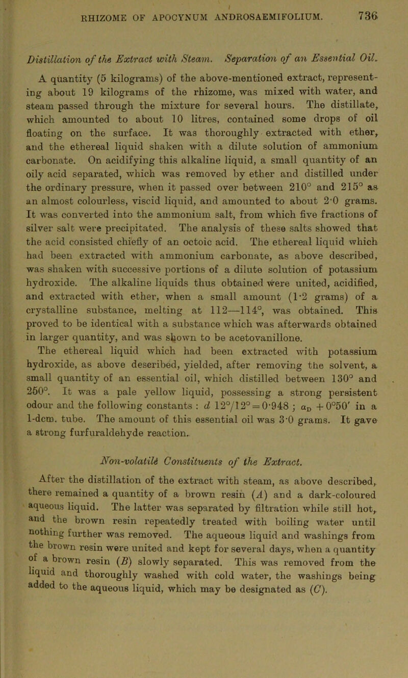Distillation of the Extract with Steam. Separation of an Essential Oil, A quantity (5 kilograms) of the above-mentioned extract, represent- ing about 19 kilograms of the rhizome, was mixed with water, and steam passed through the mixture for several hours. The distillate, which amounted to about 10 litres, contained some drops of oil floating on the surface. It was thoroughly extracted with ether, and the ethereal liquid shaken with a dilute solution of ammonium carbonate. On acidifying this alkaline liquid, a small quantity of an oily acid separated, which was removed by ether and distilled under the ordinary pressure, when it passed over between 210° and 215° as an almost colourless, viscid liquid, and amounted to about 2'0 grams. It was converted into the ammonium salt, from which five fractions of silver salt were precipitated. The analysis of these salts showed that the acid consisted chiefly of an octoic acid. The ethereal liquid which had been extracted with ammonium carbonate, as above described, was shaken with successive portions of a dilute solution of potassium hydroxide. The alkaline liquids thus obtained were united, acidified, and extracted with ether, when a small amount (1‘2 grams) of a crystalline substance, melting at 112—114°, was obtained. This proved to be identical with a substance which was afterwards obtained in larger quantity, and was shown to be acetovanillone. The ethereal liquid which had been extracted with potassium hydroxide, as above described, yielded, after removing the solvent, a small quantity of an essential oil, which distilled between 130° and 260°. It was a pale yellow liquid, possessing a strong persistent odour and the following constants : d 12°/12° = 0’948 ; od -t-0°50' in a 1-dcm. tube. The amount of this essential oil was 3'0 grams. It gave a strong furfuraldehyde reaction. Non-volatiU Constituents of the Extract. After the distillation of the extract with steam, as above described, there remained a quantity of a brown resin (4) and a dark-coloured aqueous liquid. The latter was separated by filtration while still hot, and the brown resin repeatedly treated with boiling water until nothing fimther was removed. The aqueous liquid and washings from the brown resin were united and kept for several days, when a quantity of a brown resin fB) slowly separated. This was removed from the liquid and thoroughly washed with cold water, the washings being added to the aqueous liquid, which may be designated as ((7).