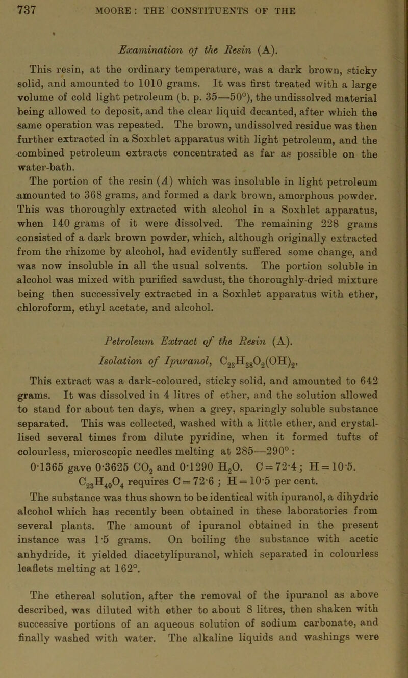 Examination 0/ the Resin (A). This resin, at the ordinary temperature, was a dark brown, sticky solid, and amounted to 1010 grams. It was first treated with a large volume of cold light petroleum (b. p. 35—50°), the undissolved material being allowed to deposit, and the clear liquid decanted, after which the same operation was repeated. The brown, undissolved residue was then further extracted in a Soxhlet apparatus with light petroleum, and the combined petroleum extracts concentrated as far as possible on the water-bath. The portion of the resin {A) which was insoluble in light petroleum amounted to 368 grams, and formed a dark brown, amorphous powder. This was thoroughly extracted with alcohol in a Soxhlet apparatus, when 140 grams of it were dissolved. The remaining 228 grams <;onsisted of a dark brown powder, which, although originally extracted from the rhizome by alcohol, had evidently suffex’ed some change, and was now insoluble in all the usual solvents. The portion soluble in alcohol was mixed with purified sawdust, the thoroughly-dried mixture being then successively extracted in a Soxhlet apparatus with ether, chloroform, ethyl acetate, and alcohol. Petroleum Extract of the Resin (A). Isolation of Ipuranol, C23H3g02(0H)2. This extract was a dark-coloured, sticky solid, and amounted to 642 grams. It was dissolved in 4 litres of ether, and the solution allowed to stand for about ten days, when a grey, sparingly soluble substance separated. This was collected, washed with a little ether, and crystal- lised several times from dilute pyridine, when it formed tufts of colourless, microscopic needles melting at 285—290° : 0-1365 gave 0-3625 CO2 and 0-1290 HgO. C = 72-4; H = 10-5. ^23^40^4 requires C = 72-6 ; H = 10-5 percent. The substance was thus shown to be identical with ipuranol, a dihydric alcohol which has recently been obtained in these laboratories from several plants. The amount of ipuranol obtained in the present instance was 1'5 grams. On boiling the substance with acetic anhydride, it yielded diacetylipuranol, which separated in colourless leaflets melting at 162°. The ethereal solution, after the removal of the ipuranol as above described, was diluted with ether to about 8 litres, then shaken with successive portions of an aqueous solution of sodium carbonate, and finally washed with water. The alkaline liquids and washings were