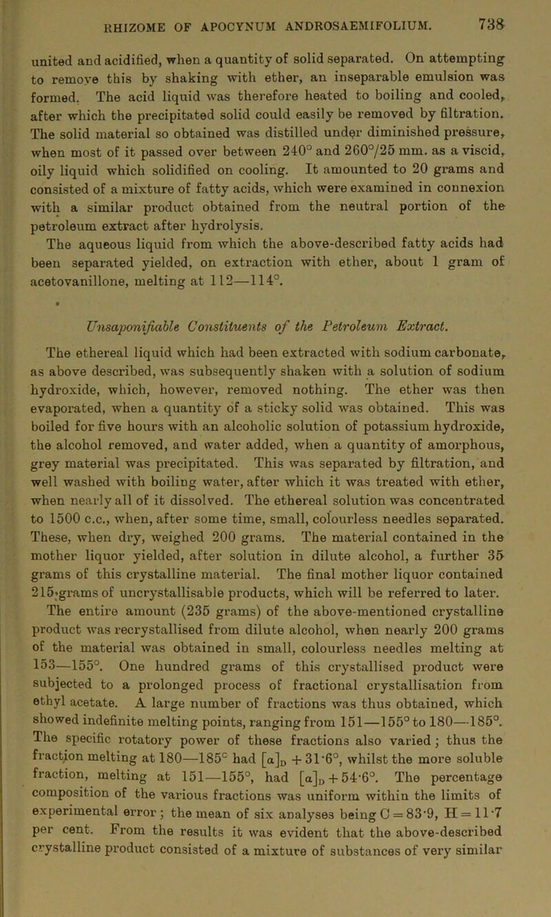 7‘S8r united and acidified, when a quantity of solid separated. On attempting to remove this by shaking with ether, an inseparable emulsion was formed. The acid liquid was therefore heated to boiling and cooled^ after which the precipitated solid could easily be removed by filtration. The solid material so obtained was distilled und^r diminished pressure^ when most of it passed over between 240° and 260°/25 mm. as a viscid,, oily liquid which solidified on cooling. It amounted to 20 grams and consisted of a mixture of fatty acids, which were examined in connexion with a similar product obtained from the neutral portion of the petroleum extract after hydrolysis. The aqueous liquid from which the above-described fatty acids had been separated yielded, on extraction with ether, about 1 gram of acetovanillone, melting at 112—114°. • Unsaponijiable Constituents of the Petroleum Extract. The ethereal liquid which had been extracted with sodium carbonate, as above described, was subsequently shaken with a solution of sodium hydroxide, which, however, removed nothing. The ether was then evaporated, when a quantity of a sticky solid was obtained. This was boiled for five hours with an alcoholic solution of potassium hydroxide, the alcohol removed, and water added, when a quantity of amorphous, grey material was precipitated. This was separated by filtration, and well washed with boiling water, after which it was treated with ether, when nearly all of it dissolved. The ethereal solution was concentrated to 1500 C.C., when, after some time, small, colourless needles separated. These, when dry, weighed 200 grams. The material contained in the mother liquor yielded, after solution in dilute alcohol, a further grams of this crystalline material. The final mother liquor contained 215’gramsof uncrystallisable products, which will be referred to later. The entire amount (235 grams) of the above-mentioned crystalline product was recrystallised from dilute alcohol, when nearly 200 grams of the material was obtained in small, colourless needles melting at 153—155°. One hundred grams of this crystallised product were subjected to a prolonged process of fractional crystallisation from ethyl acetate. A large number of fractions was thus obtained, which showed indefinite melting points, ranging from 151—155°to 180—185°. The specific rotatory power of these fractions also varied; thus the fraction melting at 180—185° had [a]i> -{-31*6°, whilst the more soluble fraction, melting at 151—155°, had [a],,-f-54‘6°. The percentage composition of the vaidous fractions was uniform within the limits of experimental error; the mean of six analyses being C = 83’9, H = 11‘7 per cent. From the results it was evident that the above-described crystalline pi’oduct consisted of a mixture of substances of very similar