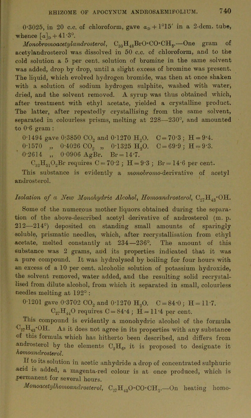 0'3025, in 20 c.c. of chloroform, gave ajD + l°15' in a 2-dcm. tube, -whence [a]D + 41'3°. Monobromoacetylandrosterol, C3QH^gBrO'CO*CH3.—One gram of acetylandrosterol was dissolved in 50 c.c. of chloroform, and to the cold solution a 5 per cent, solution of bromine in the same solvent was added, drop by drop, until a slight excess of bromine was pi-esent. The liquid, which evolved hydrogen bromide, was then at once shaken with a solution of sodium hydrogen sulphite, washed with water, dried, and the solvent removed. A syrup was thus obtained which, after treatment with ethyl acetate, yielded a crystalline product. The latter, after repeatedly crystallising from the same solvent, separated in colourless prisms, melting at 228—230°, and amounted to 0'6 gram; 0-1494 gave 0-3850 CO2 and 0-1270 H,0. C - 70-3 ; H = 9-4. 0-1570 „ 0-4026 CO2 „ 0-1325 h“o. C = 69-9; H = 9-3. ’0-2614 „ 0-0906 AgBr. Br=14-7. CggHj^OoBr requires 0 = 70-2 ; H = 9-3 j Br= 14-6 per cent. This substance is evidently a ??io»io6ro??m-derivative of acetyl androstei’ol. Isolation of a New Monohydric Alcohol, Homoandrosterol, CgyH^g'OH. Some of the numerous mother liquors obtained dui-ing the separa- tion of the above-described acetyl derivative of androsterol (m. p. 212—214°) deposited on standing small amounts of sparingly soluble, prismatic needles, which, after recrystallisation from ethyl acetate, melted constantly at 234—236°. The amount of this substance was 2 grams, and its properties indicated that it was a pure compound. It was hydrolysed by boiling for four hours with an excess of a 10 per cent, alcoholic solution of potassium hydroxide, the solvent removed, water added, and the resulting solid recrystal- lised from dilute alcohol, from which it separated in small, colourless needles melting at 192° : 0-1201 gave 0-3702 CO2 and 0-1270 HgO. C = 84-0; H=ll-7. 03711^40 requires 0 = 84-4; H= 11-4 per cent. This compound is evidently a monohydric alcohol of the formula ■^27H4s'^H. As it does not agree in its properties with any substance of this formula which has hitherto been described, and differs from androsterol by the elements CgHg, it is proposed to designate it homoandrosterol. If to its solution in acetic anhydride a drop of concentrated sulphuric acid is added, a magenta-red colour is at once produced, which is permanent for several hours. Honoaceiylhomoandrosterol, C27H4gO-CO*CHg.—On heating homo-