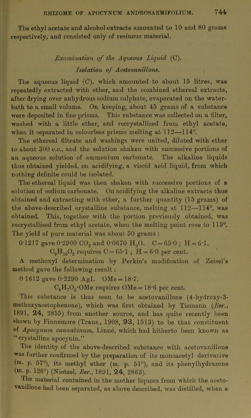 The ethyl acetate and alcohol extracts amounted to 10 and 80 grams respectively, and consisted only of resinous material. Examination of the Aqueous Liquid (C). Isolation of Acetovanillone. The aqueous liquid (C), which amounted to about 15 litres, was repeatedly exti’acted with ether, and the combined ethereal extracts, after drying over anhydrous sodium sulphate, evaporated on the water- bath to a small volume. On keeping, about 45 grams of a substance were deposited in fine prisms. This substance was collected on a filter, washed with a little ether, and reci’ystallised from ethyl acetate, when it separated in colourless prisms melting at 112—114°. The ethereal filtrate and washings were united, diluted with ether to about 300 c.c., and the solution shaken with successive portions of an aqueous solution of ammonium carbonate. The alkaline liquids thus obtained yielded, on acidifying, a viscid acid liquid, from which nothing definite could be isolated. The ethereal liquid was then shaken with successive portions of a solution of sodium carbonate. On acidifying the alkaline extracts thus obtained and extracting with ether, a further quantity (15 grams) of the above-described crystalline substance, melting at 112—114°, was obtained. This, together with the portion previously obtained, was recrystallised from ethyl acetate, when the melting point rose to 115°. The yield of pure material was about 50 grams : 0-1217 gave 0-2900 COg and 0-0670 H^O. C = 65-0; H = 6-l. CgHjoOg requires C = 65-1 ; H = 6-0 per cent. . A methoxyl determination by Perkin’s modification of Zeisel’s method gave the following result: 01612 gave 0-2290 Agl. OMe = 18’7. CgHyOg'OMe requires OMe = 18-6 per cent. This substance is thus seen to be acetovanillone (4-hydroxy-3- methoxyacetophenone), which was first obtained by Tiemann {Ber., 1891, 24, 2855) from another source, and has quite recently been shown by Finnemore (Trans., 1908, 93, 1513) to be that constituent of Apocynum cannabinum, Linne, which had hitherto been known as “ crystalline apocynin.” The identity of the above-described substance with acetovanillone was further confirmed by the preparation of its monoacetyl derivative (“Q. p. 57°), its methyl ether (m. p, 51°), and its phenylhydrazone (m. p. 126°) (Nietzel, Ber., 1891, 24, 2863). The material contained in the mother liquors from which the aceto- vanillone had been separated, as above described, was distilled, when a