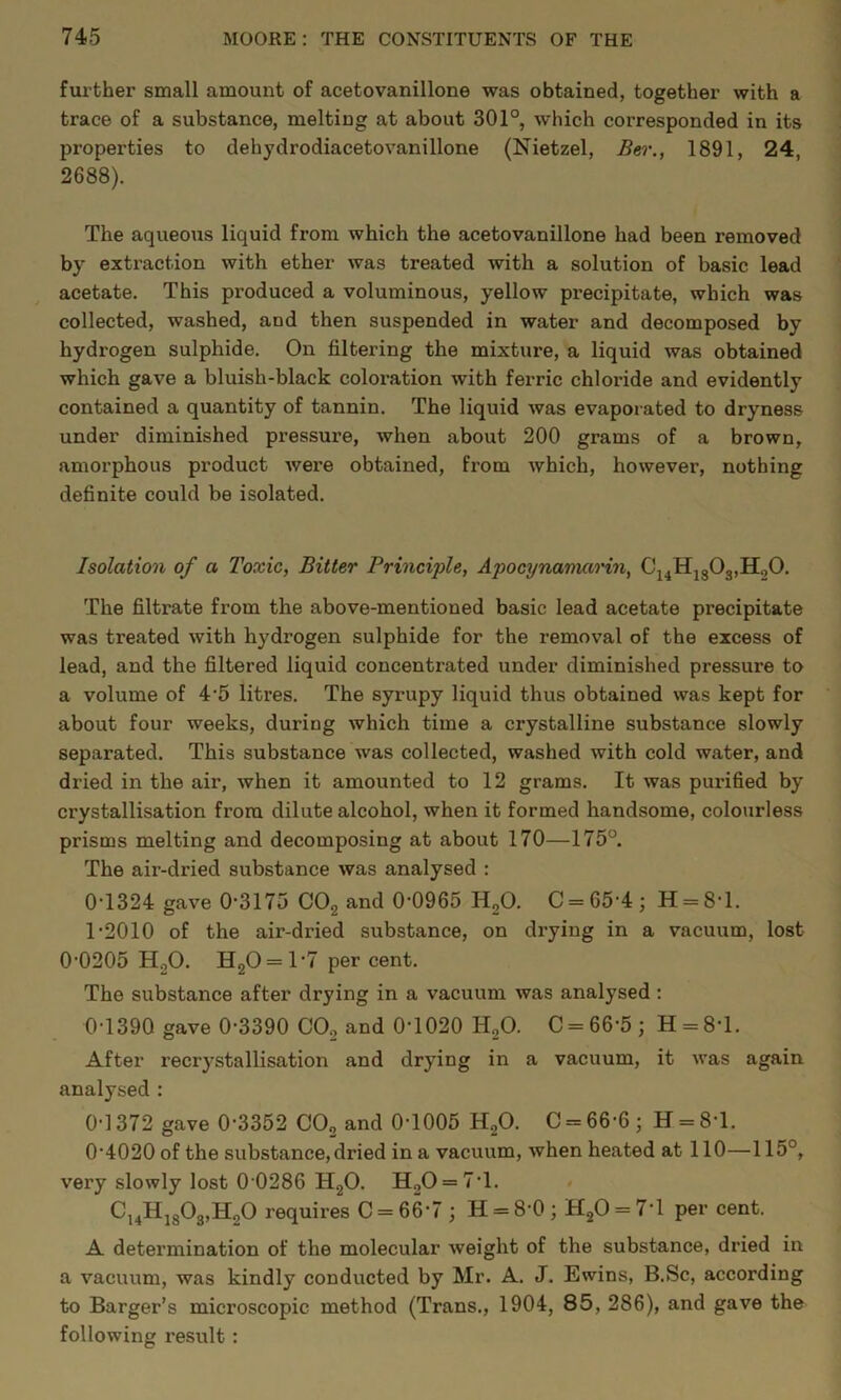 further small amount of acetovanillone was obtained, together with a trace of a substance, melting at about 301°, which corresponded in its properties to dehydrodiacetovanillone (Nietzel, Bir., 1891, 24, 2688). The aqueous liquid from which the acetovanillone had been removed by extraction with ether was treated with a solution of basic lead acetate. This produced a voluminous, yellow precipitate, which was collected, washed, and then suspended in water and decomposed by hydrogen sulphide. On filtering the mixture, a liquid was obtained which gave a bluish-black coloi’ation with ferric chloride and evidently contained a quantity of tannin. The liquid was evaporated to dryness under diminished pressure, when about 200 grams of a brown, amorphous product wex’e obtained, from which, however, nothing definite could be isolated. Isolation of a Toxic, Bitter Principle, Apocynavuirin, Cj4HjgOg,HoO. The filtrate from the above-mentioned basic lead acetate precipitate was treated with hydrogen sulphide for the removal of the excess of lead, and the filtered liquid concentrated under diminished pressure to a volume of 4'5 litres. The syrupy liquid thus obtained was kept for about four weeks, during which time a crystalline substance slowly separated. This substance was collected, washed with cold water, and dried in the air, when it amounted to 12 grams. It was pui’ified by crystallisation from dilute alcohol, when it formed handsome, colourless prisms melting and decomposing at about 170—175°. The air-dried substance was analysed : 0-1324 gave 0-3175 COg and 0-0965 HgO. C = 65-4; H = 8-l. T2010 of the air-dried substance, on drying in a vacuum, lost 0-0205 H.,0. HgO = 1-7 per cent. The substance after drying in a vacuum was analysed: 0-1390 gave 0-3390 COg and 0-1020 HgO. C = 66-5 ; H = 8-l. After recrystallisation and drying in a vacuum, it was again analysed : 0-1372 gave 0-3352 COg and 0-1005 HgO. C = 66-6 ; H = 8-1. 0-4020 of the substance, dried in a vacuum, when heated at 110—115°, very slowly lost 0 0286 HgO. HgO = 7-1. Cj^HigOgjHgO requires C = 66-7 ; H = 8-0; HgO = 7-1 per cent. A determination of the molecular weight of the substance, dried in a vacuum, was kindly conducted by Mr. A. J. Ewins, B.Sc, according to Barger’s microscopic method (Trans., 1904, 85, 286), and gave the following result: