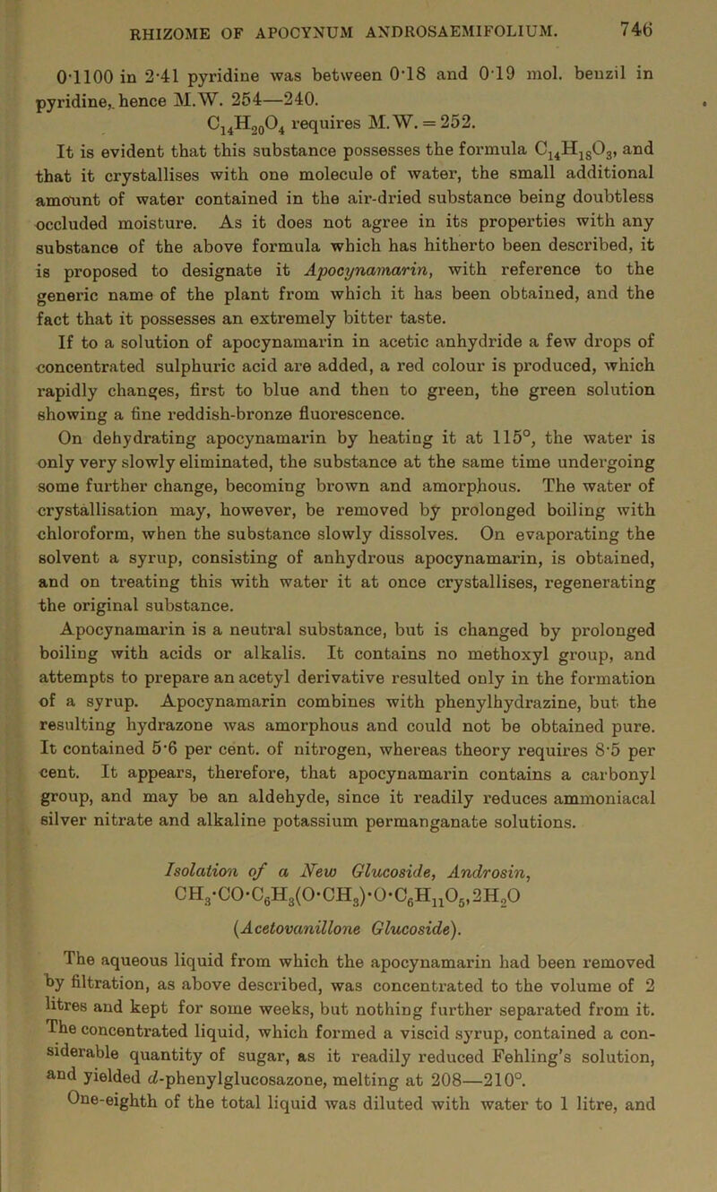 0-1100 in 2-41 pyridine was between 0-18 and 0-19 mol. beuzil in pyridine,, hence M.W. 254—240. C14H00O4 requires M.W. = 252. It is evident that this substance possesses the formula 04411^503, and that it crystallises with one molecule of water, the small additional amount of water contained in the air-dried substance being doubtless occluded moisture. As it does not agree in its properties with any substance of the above formula which has hitherto been described, it is proposed to designate it Apocynamarin, with reference to the generic name of the plant from which it has been obtained, and the fact that it possesses an extremely bitter taste. If to a solution of apocynamarin in acetic anhydride a few drops of concentrated sulphuric acid are added, a red colour is produced, which rapidly changes, first to blue and then to green, the green solution showing a fine reddish-bronze fluorescence. On dehydrating apocynamarin by heating it at 115°, the water is only very slowly eliminated, the substance at the same time undex’going some further change, becoming brown and amorphous. The water of crystallisation may, however, be removed by prolonged boiling with chloroform, when the substance slowly dissolves. On evaporating the solvent a syrup, consisting of anhydrous apocynamarin, is obtained, and on treating this with water it at once crystallises, regenerating the original substance. Apocynamarin is a neutral substance, but is changed by prolonged boiling with acids or alkalis. It contains no methoxyl group, and attempts to prepare an acetyl derivative resulted only in the formation of a syrup. Apocynamarin combines with phenylhydrazine, but the resulting hydrazone was amorphous and could not be obtained pure. It contained 5-6 per cent, of nitrogen, whereas theory requires 8‘5 per cent. It appears, therefore, that apocynamarin contains a carbonyl group, and may be an aldehyde, since it readily i-educes ammoniacal silver nitrate and alkaline potassium permanganate solutions. Isolation of a New Glucoside, Androsin, CH3-C0-C6H3(0-CH3)-0*C6Hi405,2H20 {Acetovanillone Glucoside). The aqueous liquid from which the apocynamarin had been removed by filtration, as above described, was concentrated to the volume of 2 litres and kept for some weeks, but nothing further separated from it. The concentrated liquid, which formed a viscid syrup, contained a con- siderable quantity of sugar, as it readily reduced Fehling’s solution, and yielded cZ-phenylglucosazone, melting at 208—210°. One-eighth of the total liquid was diluted with water to 1 litre, and
