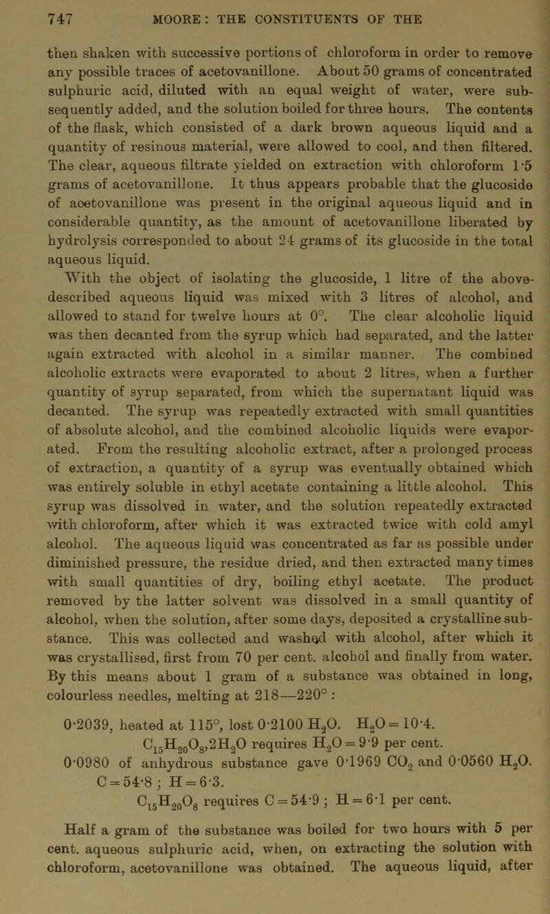 then shaken with successive portions of chloroform in order to remove any possible traces of acetovanillone. About 50 grams of concentrated sulphuric acid, diluted with an equal weight of water, were sub- sequently added, and the solution boiled for three hours. The contents of the flask, which consisted of a dark brown aqueous liquid and a quantity of resinous material, were allowed to cool, and then filtered. The clear, aqueous filtrate yielded on extraction with chloroform 1‘5 grams of acetovanillone. It thus appears probable that the glucoside of acetovanillone was present in the original aqueous liquid and in considerable quantity, as the amount of acetovanillone liberated by hydrolysis corresponded to about 24 grams of its glucoside in the total aqueous liquid. With the object of isolating the glucoside, 1 litre of the above- described aqueous liquid was mixed with 3 litres of alcohol, and allowed to stand for twelve hours at 0°. The clear alcoholic liquid was then decanted from the syrup which had separated, and the latter again extracted with alcohol in a similar manner. The combined alcoholic extracts were evaporated to about 2 litres, when a further quantity of sy’^rup separated, from which the supernatant liquid was decanted. The syrup was repeatedly extracted with small quantities of absolute alcohol, and the combined alcoholic liquids were evapor- ated. From the resulting alcoholic extract, after a prolonged process of extraction, a quantity of a syrup was eventually obtained which was entirely soluble in ethyl acetate containing a little alcohol. This syrup was dissolved in water, and the solution repeatedly extracted mth chloroform, after which it was extracted twice with cold amyl alcohol. The aqueous liquid was concentrated as far as possible under diminished pressure, the residue dried, and then extracted many times with small quantities of dry, boiling ethyl acetate. The product removed by the latter solvent was dissolved in a small quantity of alcohol, when the solution, after some days, deposited a crystalline sub- stance. This was collected and washed with alcohol, after which it was crystallised, first from 70 per cent, alcohol and finally from water. By this means about 1 gram of a substance was obtained in long, colourless needles, melting at 218—220° : 0-2039, heated at 115°, lost 0-2100 HgO. H„0 = 10-4. ^15^20^8’2requires H20 = 9 9 per cent. 0-0980 of anhydrous substance gave 0'1969 CO2 and 0'0560 HjO. C = 54-8; H = 6-3. C^jHgoOg requires C = 54-9; H = 6-l per cent. Half a gram of the substance was boiled for two hours with 5 per cent. aqueous sulphuric acid, when, on extracting the solution with chloroform, acetovanillone was obtained. The aqueous liquid, after