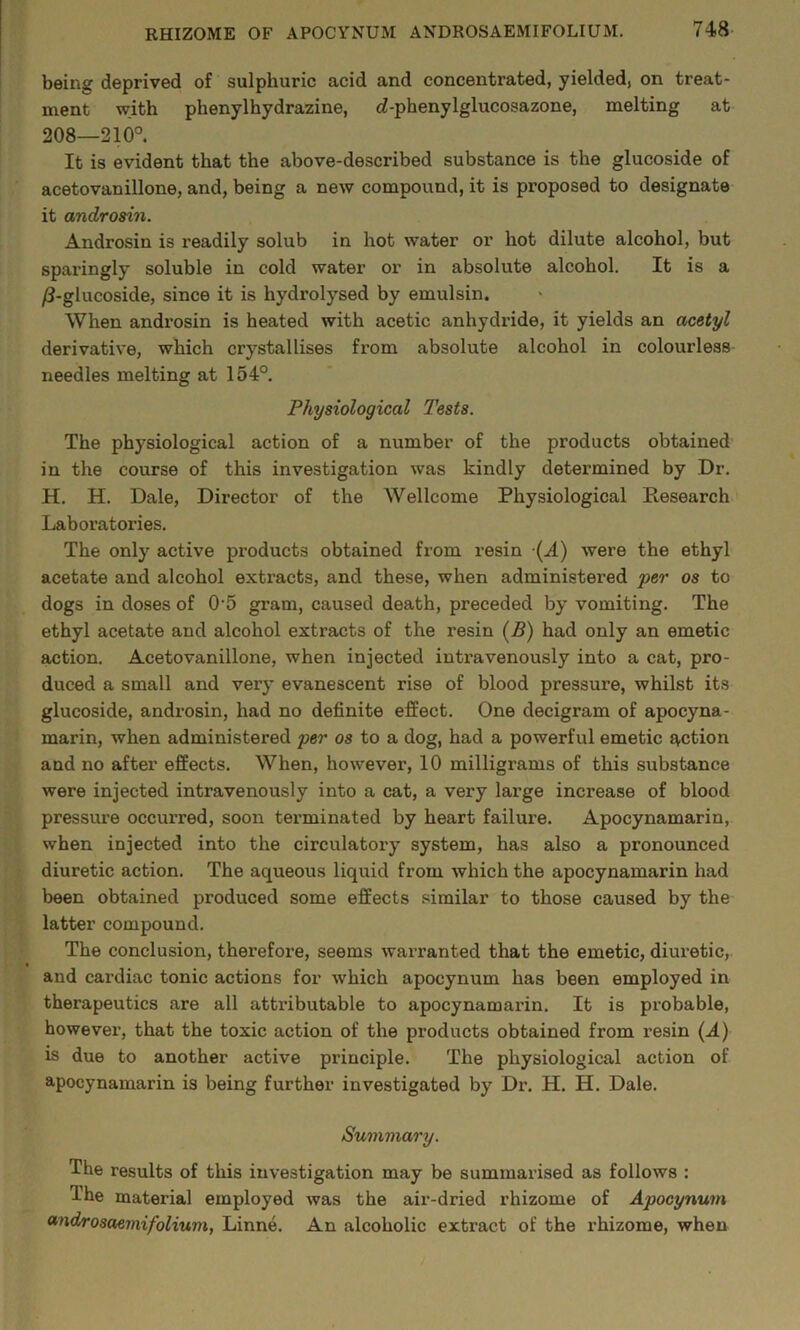 being deprived of sulphuric acid and concentrated, yielded, on treat- ment with phenylhydrazine, (i-phenylglucosazone, melting at 208—210° It is evident that the above-described substance is the glucoside of acetovanillone, and, being a new compound, it is proposed to designate it androsin. Androsin is readily solub in hot water or hot dilute alcohol, but sparingly soluble in cold water or in absolute alcohol. It is a /3-glucoside, since it is hydrolysed by emulsin. When androsin is heated with acetic anhydride, it yields an acetyl derivative, which crystallises from absolute alcohol in colourless needles melting at 154° Physiological Tests. The physiological action of a number of the products obtained in the course of this investigation was kindly determined by Dr, H. H. Dale, Director of the Wellcome Physiological Research Laboratories. The only active products obtained from resin (A) were the ethyl acetate and alcohol extracts, and these, when administered per os to dogs in doses of 0'5 gram, caused death, preceded by vomiting. The ethyl acetate and alcohol extracts of the resin (R) had only an emetic action. Acetovanillone, when injected intravenously into a cat, pro- duced a small and very evanescent rise of blood pressure, whilst its glucoside, androsin, had no definite effect. One decigram of apocyna- marin, when administered per os to a dog, had a powerful emetic action and no after effects. When, however, 10 milligrams of this substance were injected intravenously into a cat, a very large increase of blood pressure occurred, soon terminated by heart failure. Apocynamarin, when injected into the circulatory system, has also a pronounced diuretic action. The aqueous liquid from which the apocynamarin had been obtained produced some effects similar to those caused by the latter compound. The conclusion, therefore, seems warranted that the emetic, diuretic, and cardiac tonic actions for which apocynum has been employed in therapeutics are all attributable to apocynamarin. It is probable, however, that the toxic action of the products obtained from resin (A) is due to another active principle. The physiological action of apocynamarin is being further investigated by Dr. H. H. Dale. Summary. The results of this investigation may be summarised as follows : The material employed was the air-dried rhizome of Apocynum ff'ndrosaemifolium, Linne. An alcoholic extract of the rhizome, when