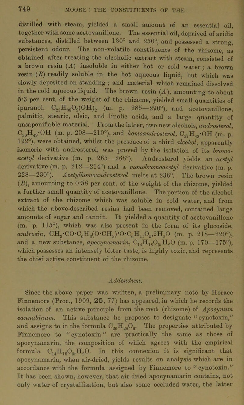 distilled with steam, yielded a small amount of an essential oil, together with some acetovanillone. The essential oil, deprived of acidic substances, distilled between 130° and 250°, and possessed a strong, persistent odour. The non-volatile constituents of the rhizome, as obtained after treating the alcoholic extract with steam, consisted of a brown resin (A) insoluble in either hot or cold water; a brown resin (B) readily soluble in the hot aqueous liquid, but which was slowly deposited on standing; and material which remained dissolved in the cold aqueous liquid. The brown resin (.d), amounting to about 53 per cent, of the weight of the rhizome, yielded small quantities of ipuranol, C23H3g02(0H).2 (m. p. 285—290°), and acetovanillone, palmitic, stearic, oleic, and linolic acids, and a large quantity of unsaponifiable material. From the latter, two new alcohols, androsterol, CaoH^g-OH (m. p. 208—210°), and homoandrosterol, Cg^H^g-OH (m. p. 192°), were obtained, whilst the presence of a third alcohol, apparently isomeric with androsterol, was proved by the isolation of its bromo- acetyl derivative (m. p. 265—268°). Androsterol yields an acetyl derivative (m. p. 212—214°) and a monohromoacetyl derivative (m. p. 228—230°). Acetylhomoandrosterol melts at 236°. The brown resin {B), amounting to 0-58 per cent, of the weight of the rhizome, yielded a further small quantity of acetovanillone. The portion of the alcohol extract of the rhizome which was soluble in cold water, and from which the above-described resins had been removed, contained large amounts of sugar and tannin. It yielded a quantity of acetovanillone (m. p. 115°), which was also present in the form of its glucoside, androsin, CH3'C0*CgH3(0*CH3)*0‘0gH2205,2H20 (m. p. 218—220°), and a new substance, apocynamarin, C24Hjg03,H20 (m. p. 170—175°), which possesses an intensely bitter taste, is highly toxic, and represents the chief active constituent of the rhizome. Addendum. Since the above paper was written, a preliminary note by Horace Finnemore (Proc., 1909, 25, 77) has appeared, in which he records the isolation of an active principle from the root (rhizome) of Apocynum cannahinuin. This substance he proposes to designate “ cynotoxin,” and assigns to it the formula CgoHggOg. The properties attributed by Finnemore to “ cynotoxin ” are practically the same as those of apocynamarin, the composition of which agrees with the empirical formula Cj4Hjg03,H20. In this connexion it is significant that apocynamarin, when air-dried, yields results on analysis which are in accordance with the formula assigned by Finnemore to “cynotoxin.” It has been shown, however, that air-dried apocynamarin contains, not only water of crystallisation, but also some occluded water, the latter