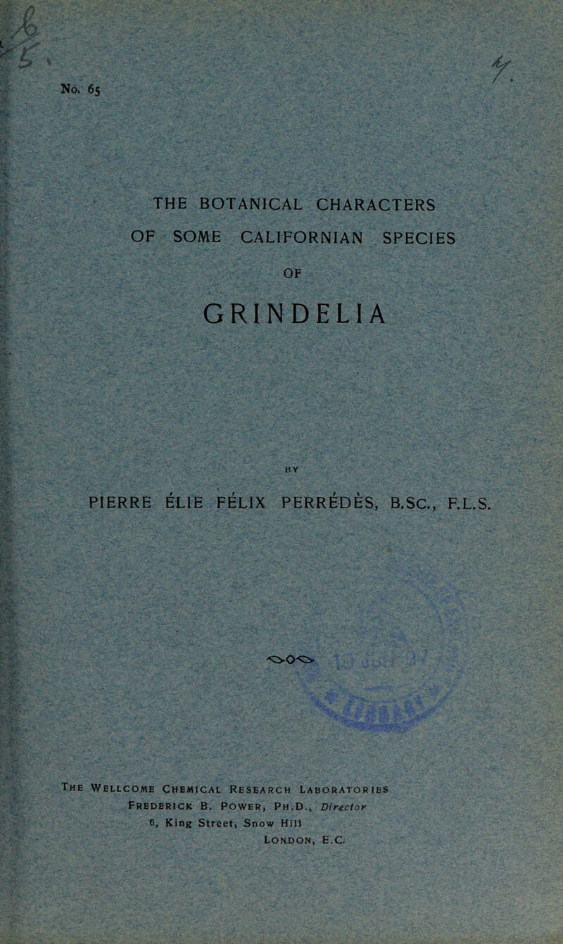 No. 6s THE BOTANICAL CHARACTERS OF SOME CALIFORNIAN SPECIES OF GRINDELIA PIERRE ELIE FELIX PERREDES, B.SC., F.L.S. The Wellcome Chemical Research Laboratories Frederick B. Power, Ph.D., Director 6, King Street, Snow Hill London, E.C.