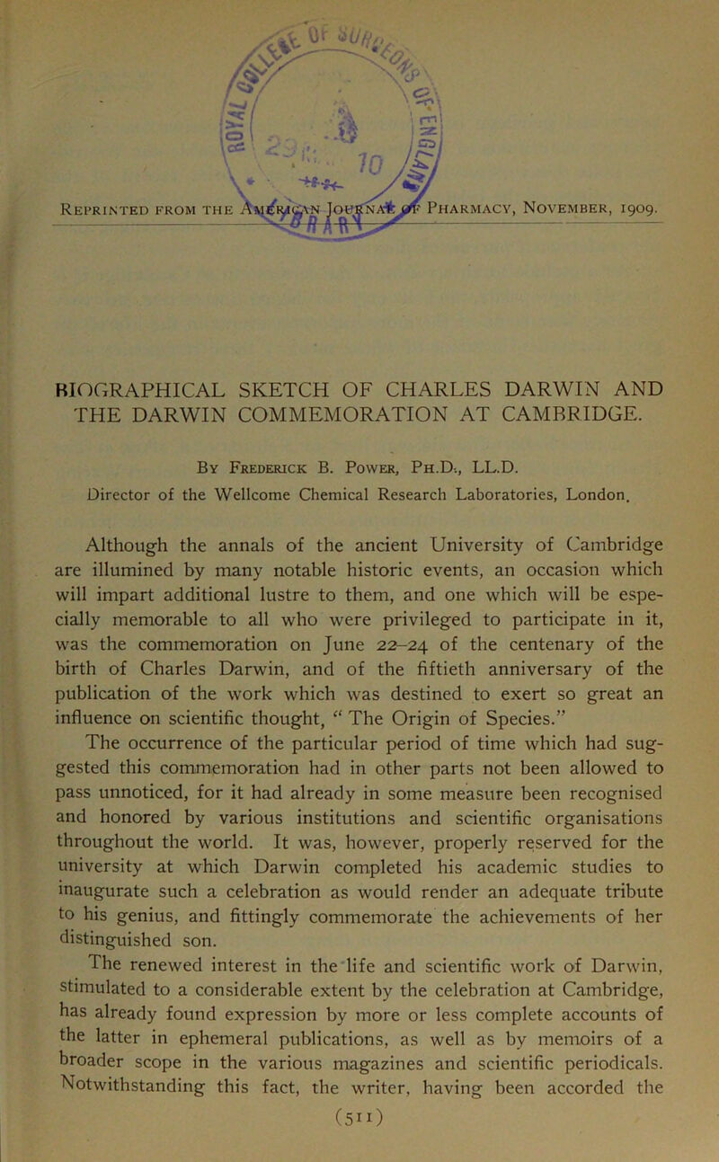 BIOGRAPHICAL SKETCH OF CHARLES DARWIN AND THE DARWIN COMMEMORATION AT CAMBRIDGE. By Frederick B. Power, Ph.D-., LL.D. Director of the Wellcome Chemical Research Laboratories, London. Although the annals of the ancient University of Cambridge are illumined by many notable historic events, an occasion which will impart additional lustre to them, and one which will be espe- cially memorable to all who were privileged to participate in it, was the commemoration on June 22-24 of the centenary of the birth of Charles Darwin, and of the fiftieth anniversary of the publication of the work which was destined to exert so great an influence on scientific thought, “ The Origin of Species.” The occurrence of the particular period of time which had sug- gested this commemoration had in other parts not been allowed to pass unnoticed, for it had already in some measure been recognised and honored by various institutions and scientific organisations throughout the world. It was, however, properly reserved for the university at which Darwin completed his academic studies to inaugurate such a celebration as would render an adequate tribute to his genius, and fittingly commemorate the achievements of her distinguished son. The renewed interest in the life and scientific work of Darwin, stimulated to a considerable extent by the celebration at Cambridge, has already found expression by more or less complete accounts of the latter in ephemeral publications, as well as by memoirs of a broader scope in the various magazines and scientific periodicals. Notwithstanding this fact, the writer, having been accorded the (51O