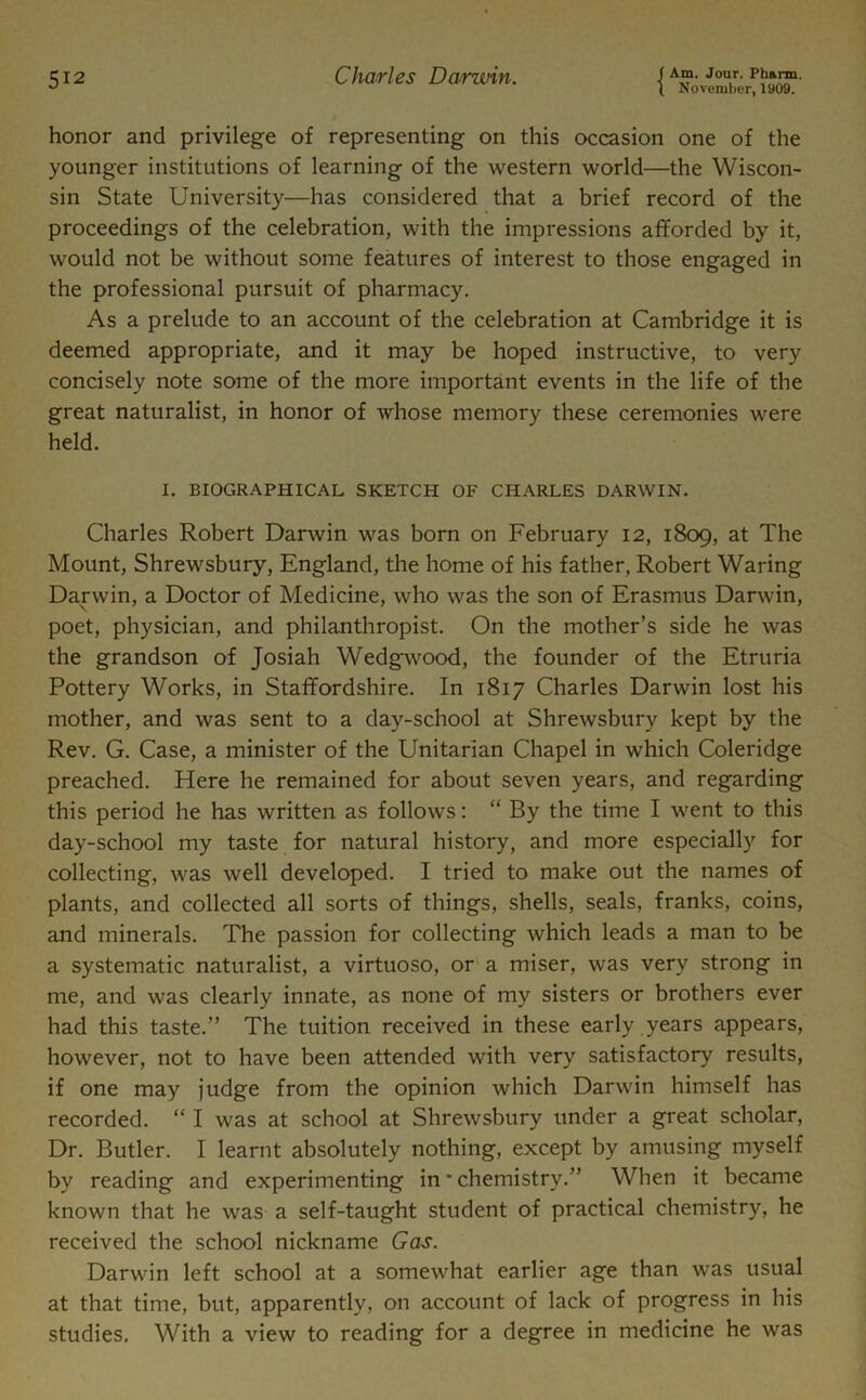 ( November, 1909. honor and privilege of representing on this occasion one of the younger institutions of learning of the western world—the Wiscon- sin State University—has considered that a brief record of the proceedings of the celebration, with the impressions afforded by it, would not be without some features of interest to those engaged in the professional pursuit of pharmacy. As a prelude to an account of the celebration at Cambridge it is deemed appropriate, and it may be hoped instructive, to very concisely note some of the more important events in the life of the great naturalist, in honor of whose memory these ceremonies were held. I. BIOGRAPHICAL SKETCH OF CHARLES DARWIN. Charles Robert Darwin was born on February 12, 1809, at The Mount, Shrewsbury, England, the home of his father, Robert Waring Darwin, a Doctor of Medicine, who was the son of Erasmus Darwin, poet, physician, and philanthropist. On the mother’s side he was the grandson of Josiah Wedgwood, the founder of the Etruria Pottery Works, in Staffordshire. In 1817 Charles Darwin lost his mother, and was sent to a day-school at Shrewsbury kept by the Rev. G. Case, a minister of the Unitarian Chapel in which Coleridge preached. Here he remained for about seven years, and regarding this period he has written as follows: “ By the time I went to this day-school my taste for natural history, and more especially for collecting, was well developed. I tried to make out the names of plants, and collected all sorts of things, shells, seals, franks, coins, and minerals. The passion for collecting which leads a man to be a systematic naturalist, a virtuoso, or a miser, was very strong in me, and was clearly innate, as none of my sisters or brothers ever had this taste.” The tuition received in these early years appears, however, not to have been attended with very satisfactory results, if one may judge from the opinion which Darwin himself has recorded. “ I was at school at Shrewsbury under a great scholar, Dr. Butler. I learnt absolutely nothing, except by amusing myself by reading and experimenting in * chemistry.” When it became known that he was a self-taught student of practical chemistry, he received the school nickname Gas. Darwin left school at a somewhat earlier age than was usual at that time, but, apparently, on account of lack of progress in his studies. With a view to reading for a degree in medicine he was