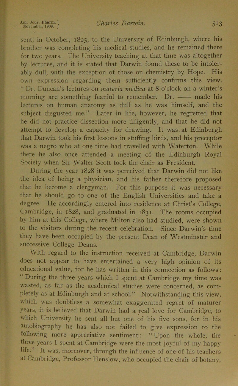 November, 1909. j 513 sent, in October, 1825, to the University of Edinburgh, where his brother was completing his medical studies, and he remained there for two years. The University teaching at that time was altogether by lectures, and it is stated that Darwin found these to be intoler- ably dull, with the exception of those on chemistry by Hope. His own expression regarding them sufficiently confirms this view. “ Dr. Duncan’s lectures on materia medica at 8 o’clock on a winter’s morning are something fearful to remember. Dr. made his lectures on human anatomy as dull as he was himself, and the subject disgusted me.” Later in life, however, he regretted that he did not practice dissection more diligently, and that he did not attempt to develop a capacity for drawing. It was at Edinburgh that Darwin took his first lessons in stuffing birds, and his preceptor was a negro who at one time had travelled with Waterton. While there he also once attended a meeting of the Edinburgh Royal Society when Sir Walter Scott took the chair as President. During the year 1828 it was perceived that Darwin did not like the idea of being a physician, and his father therefore proposed that he become a clergyman. For this purpose it was necessary that he should go to one of the English Universities and take a degree. He accordingly entered into residence at Christ’s College, Cambridge, in 1828, and graduated in 1831. The rooms occupied by him at this College, where Milton also had studied, were shown to the visitors during the recent celebration. Since Darwin’s time they have been occupied by the present Dean of Westminster and successive College Deans. With regard to the instruction received at Cambridge, Darwin does not appear to have entertained a very high opinion of its educational value, for he has written in this connection as follows: “ During the three years which I spent at Cambridge my time was wasted, as far as the academical studies were concerned, as com- pletely as at Edinburgh and at school.” Notwithstanding this view, which was doubtless a somewhat exaggerated regret of maturer years, it is believed that Darwin had a real love for Cambridge, to which University he sent all but one of his five sons, for in his autobiography he has also not failed to give expression to the following more appreciative sentiment: “ Upon the whole, the three years I spent at Cambridge were the most joyful of my happy life.” It was, moreover, through the influence of one of his teachers at Cambridge, Professor Henslow, who occupied the chair of botany,