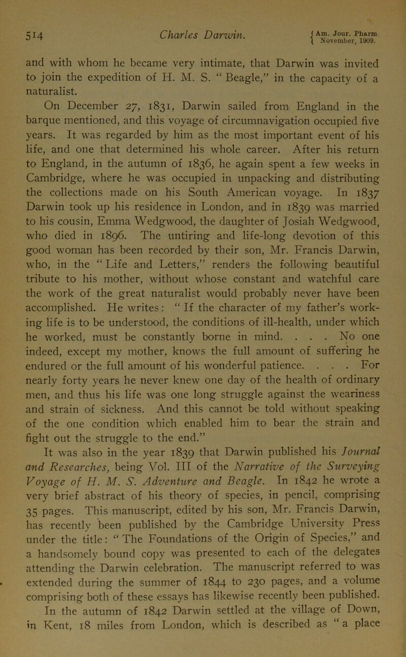 \ November, 1909. and with whom he became very intimate, that Darwin was invited to join the expedition of H. M. S. “ Beagle,” in the capacity of a naturalist. On December 27, 1831, Darwin sailed from England in the barque mentioned, and this voyage of circumnavigation occupied five years. It was regarded by him as the most important event of his life, and one that determined his whole career. After his return to England, in the autumn of 1836, he again spent a few weeks in Cambridge, where he was occupied in unpacking and distributing the collections made on his South American voyage. In 1837 Darwin took up his residence in London, and in 1839 was married to his cousin, Emma Wedgwood, the daughter of Josiah Wedgwood, who died in 1896. The untiring and life-long devotion of this good woman has been recorded by their son, Mr. Francis Darwin, who, in the “ Life and Letters,” renders the following beautiful tribute to his mother, without whose constant and watchful care the work of the great naturalist would probably never have been accomplished. He writes: “ If the character of my father’s work- ing life is to be understood, the conditions of ill-health, under which he worked, must be constantly borne in mind. . . . No one indeed, except my mother, knows the full amount of suffering he endured or the full amount of his wonderful patience. . . . For nearly forty years he never knew one day of the health of ordinary men, and thus his life was one long struggle against the weariness and strain of sickness. And this cannot be told without speaking of the one condition which enabled him to bear the strain and fight out the struggle to the end.” It was also in the year 1839 that Darwin published his Journal and Researches, being Vol. Ill of the Narrative of the Surveying Voyage of H. M. S. Adventure and Beagle. In 1842 he wrote a very brief abstract of his theory of species, in pencil, comprising 35 pages. This manuscript, edited by his son, Mr. Francis Darwin, has recently been published by the Cambridge University Press under the title: “ The Foundations of the Origin of Species,” and a handsomely bound copy was presented to each of the delegates attending the Darwin celebration. The manuscript referred to was extended during the summer of 1844 to 230 pages, and a volume comprising both of these essays has likewise recently been published. In the autumn of 1842 Darwin settled at the village of Down, in Kent, 18 miles from London, which is described as “ a place