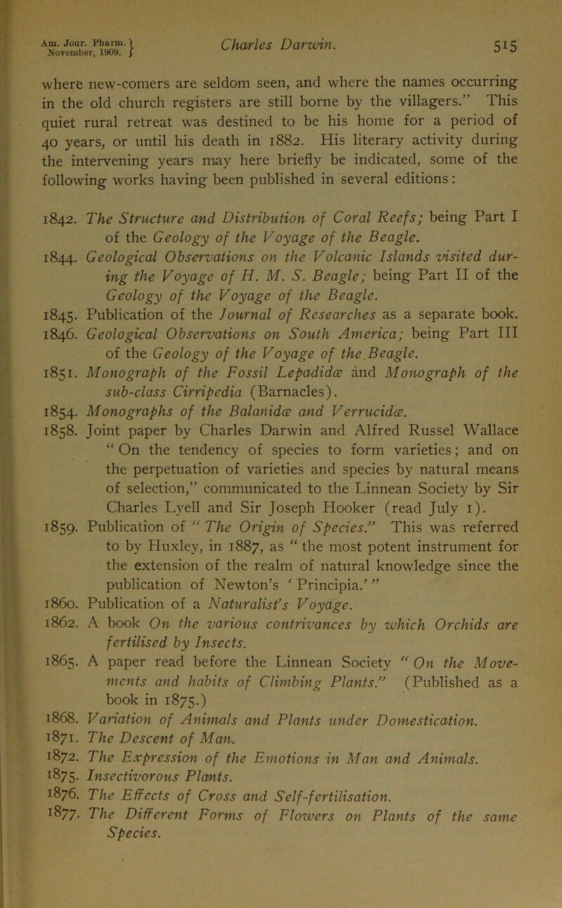 November, 1909. j 515 where new-comers are seldom seen, and where the names occurring in the old church registers are still borne by the villagers.” This quiet rural retreat was destined to be his home for a period of 40 years, or until his death in 1882. His literary activity during the intervening years may here briefly be indicated, some of the following works having been published in several editions: 1842. The Structure and Distribution of Coral Reefs; being Part I of the Geology of the Voyage of the Beagle. 1844. Geological Observations on the Volcanic Islands visited dur- ing the Voyage of H. M. S. Beagle; being Part II of the Geology of the Voyage of the Beagle. 1845. Publication of the Journal of Researches as a separate book. 1846. Geological Observations on South America; being Part III of the Geology of the Voyage of the Beagle. 1851. Monograph of the Fossil Lepadidce and Monograph of the sub-class Cirripedia (Barnacles). 1854. Monographs of the Balanidce and Verrucidce. 1858. Joint paper by Charles Darwin and Alfred Russel Wallace “ On the tendency of species to form varieties; and on the perpetuation of varieties and species by natural means of selection,” communicated to the Linnean Society by Sir Charles Lyell and Sir Joseph Hooker (read July 1). 1859. Publication of “ The Origin of Species.” This was referred to by Huxley, in 1887, as “ the most potent instrument for the extension of the realm of natural knowledge since the publication of Newton’s ‘ Principia.’ ” 1860. Publication of a Naturalist’s Voyage. 1862. A book On the various contrivances by which Orchids are fertilised by Insects. 1865. A paper read before the Linnean Society “On the Move- ments and habits of Climbing Plants.” (Published as a book in 1875.) 1868. Variation of Animals and Plants under Domestication. 1871. The Descent of Man. 1872. The Expression of the Emotions in Man and Animals. 1875. Insectivorous Plants. 1876. The Effects of Gross and Self-fertilisation. 1877. The Different Forms of Flowers on Plants of the same Species.