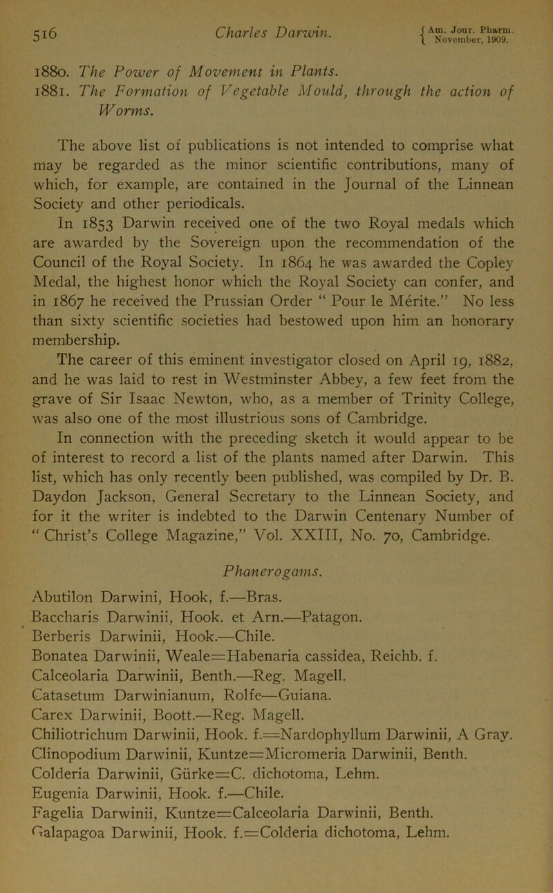 1880. The Power of Movement in Plants. 1881. The Formation of Vegetable Mould, through the action of Worms. The above list of publications is not intended to comprise what may be regarded as the minor scientific contributions, many of which, for example, are contained in the Journal of the Linnean Society and other periodicals. In 1853 Darwin received one of the two Royal medals which are awarded by the Sovereign upon the recommendation of the Council of the Royal Society. In 1864 he was awarded the Copley Medal, the highest honor which the Royal Society can confer, and in 1867 he received the Prussian Order “ Pour le Merite.” No less than sixty scientific societies had bestowed upon him an honorary membership. The career of this eminent investigator closed on April 19, 1882, and he was laid to rest in Westminster Abbey, a few feet from the grave of Sir Isaac Newton, who, as a member of Trinity College, was also one of the most illustrious sons of Cambridge. In connection with the preceding sketch it would appear to be of interest to record a list of the plants named after Darwin. This list, which has only recently been published, was compiled by Dr. B. Daydon Jackson, General Secretary to the Linnean Society, and for it the writer is indebted to the Darwin Centenary Number of “ Christ’s College Magazine,” Vol. XXIII, No. 70, Cambridge. Phanerogams. Abutilon Darwini, Hook, f.—Bras. Baccharis Darwinii, Hook, et Arn.—Patagon. Berberis Darwinii, Hook.—Chile. Bonatea Darwinii, Weale=PIabenaria cassidea, Reichb. f. Calceolaria Darwinii, Benth.—Reg. Magell. Catasetum Darwinianum, Rolfe—Guiana. Carex Darwinii, Boott.—Reg. Magell. Chiliotrichum Darwinii, Hook. f.=Nardophyllum Darwinii, A Gray. Clinopodium Darwinii, Kuntze==Micromeria Darwinii, Benth. Colderia Darwinii, Gurke=C. dichotoma, Lehm. Eugenia Darwinii, Hook. f.—Chile. Fagelia Darwinii, Kuntze=Calceolaria Darwinii, Benth. Galapagoa Darwinii, Hook. f.=Colderia dichotoma, Lehm.