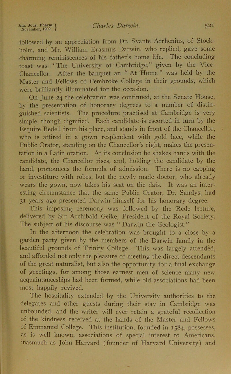 November, 1909. J followed by an appreciation from Dr. Svante Arrhenius, of Stock- holm, and Mr. William Erasmus Darwin, who replied, gave some charming reminiscences of his father’s home life. The concluding toast was “ The University of Cambridge,” given by the Vice- Chancellor. After the banquet an “ At Home ” was held by the Master and Fellows of .Pembroke College in their grounds, which were brilliantly illuminated for the occasion. On June 24 the celebration was continued, at the Senate House, by the presentation of honorary degrees to a number of distin- guished scientists. The procedure practised at Cambridge is very simple, though dignified. Each candidate is escorted in turn by the Esquire Bedell from his place, and stands in front of the Chancellor, who is attired in a gown resplendent with gold lace, while the Public Orator, standing on the Chancellor’s right, makes the presen- tation in a Latin oration. At its conclusion lie shakes hands with the candidate, the Chancellor rises, and, holding the candidate by the hand, pronounces the formula of admission. There is no capping or investiture with robes, but the newly made doctor, who already wears the gown, now takes his seat on the dais. It was an inter- esting circumstance that the same Public Orator, Dr. Sandys, had 31 years ago presented Darwin himself for his honorary degree. This imposing ceremony was followed by the Rede lecture, delivered by Sir Archibald Geike, President of the Royal Society. The subject of his discourse was “ Darwin the Geologist.” In the afternoon the celebration was brought to a close by a garden party given by the members of the Darwin family in the beautiful grounds of Trinity College. This was largely attended, and afforded not only the pleasure of meeting the direct descendants of the great naturalist, but also the opportunity for a final exchange of greetings, for among those earnest men of science many new acquaintanceships had been formed, while old associations had been most happily revived. The hospitality extended by the University authorities to the delegates and other guests during their stay in Cambridge was unbounded, and the writer will ever retain a grateful recollection of the kindness received at the hands of the Master and Fellows of Emmanuel College. This institution, founded in 1584, possesses, as is well known, associations of special interest to Americans, inasmuch as John Harvard (founder of Harvard University) and