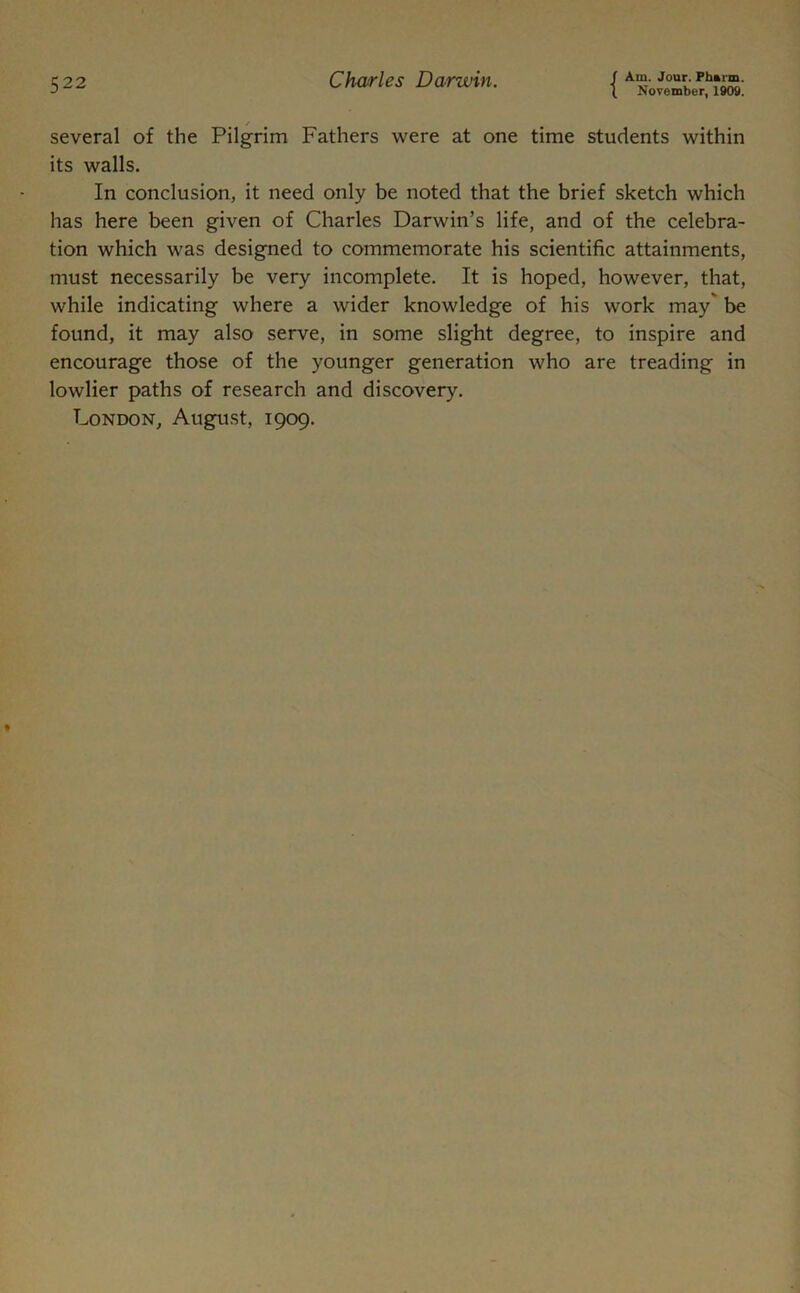 November, 1909. / several of the Pilgrim Fathers were at one time students within its walls. In conclusion, it need only be noted that the brief sketch which has here been given of Charles Darwin’s life, and of the celebra- tion which was designed to commemorate his scientific attainments, must necessarily be very incomplete. It is hoped, however, that, while indicating where a wider knowledge of his work may be found, it may also serve, in some slight degree, to inspire and encourage those of the younger generation who are treading in lowlier paths of research and discovery. London, August, 1909.