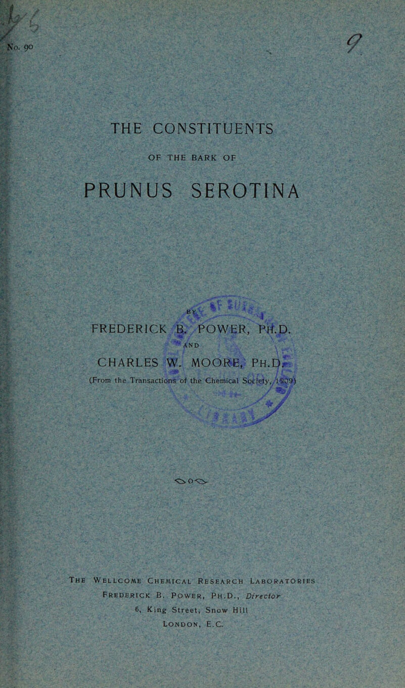 THE CONSTITUENTS OF THE BARK OF PRUNUS SEROTINA by, . . ' _• ... 4? H • :777>>s. FREDERICK B. POWER, PH.D. AND CHARLES W. MOORE, PH.Dr (From the Transactions of the Chemical Society, 1909) The Wellcome Chemical Research Laboratories Frederick B. Power, Ph.D., Director 6, King Street, Snow Hill London, E.C.