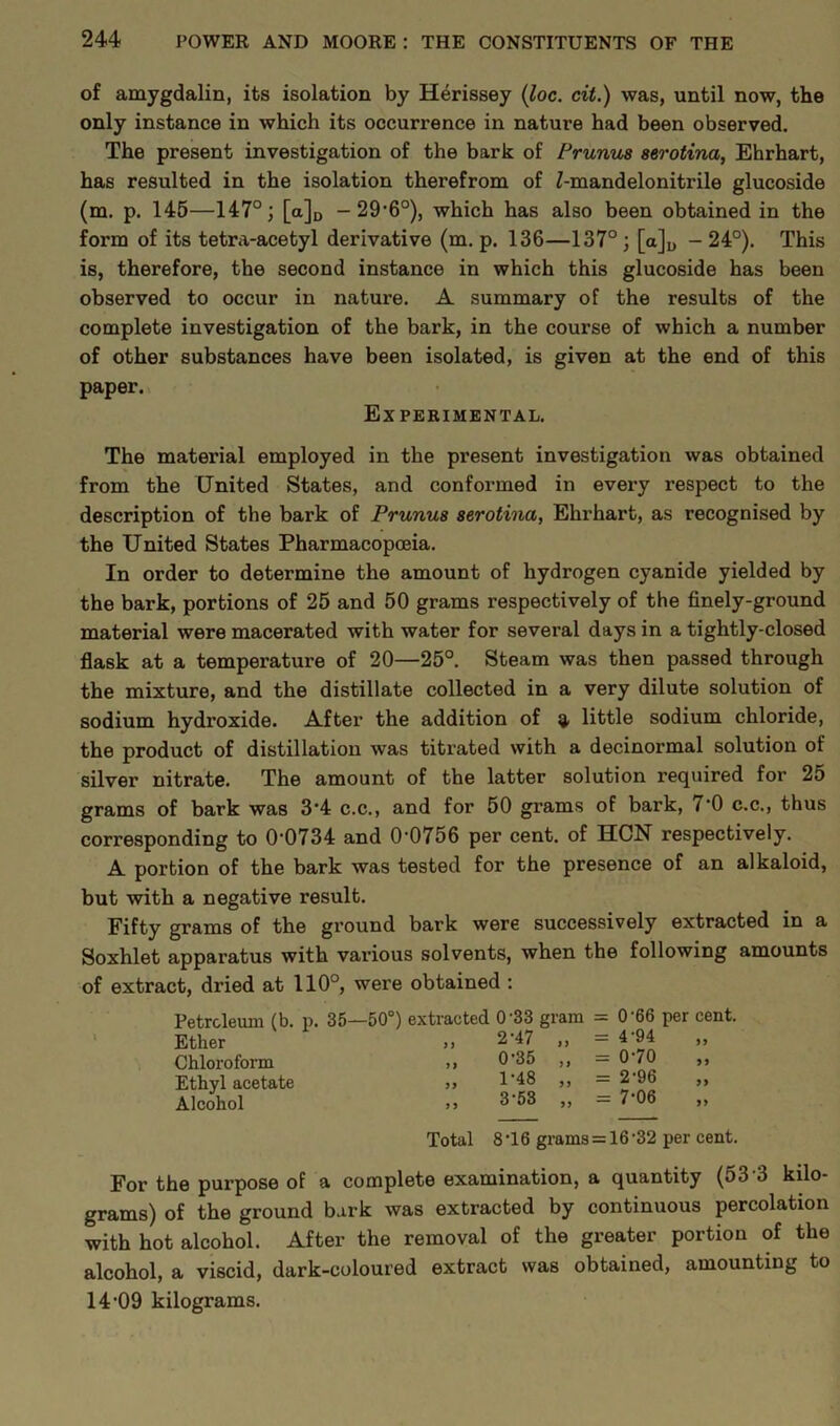 of amygdalin, its isolation by Herissey (loc. cit.) was, until now, the only instance in which its occurrence in nature had been observed. The present investigation of the bark of Prunus serotina, Ehrhart, has resulted in the isolation therefrom of Z-mandelonitrile glucoside (m. p. 145—147°; [a]D - 29,6°), which has also been obtained in the form of its tetra-acetyl derivative (m. p. 136—137° ; [a]D - 24°). This is, therefore, the second instance in which this glucoside has been observed to occur in nature. A summary of the results of the complete investigation of the bark, in the course of which a number of other substances have been isolated, is given at the end of this paper. Experimental. The material employed in the present investigation was obtained from the United States, and conformed in every respect to the description of the bark of Prunus serotina, Ehrhart, as recognised by the United States Pharmacopoeia. In order to determine the amount of hydrogen cyanide yielded by the bark, portions of 25 and 50 grams respectively of the finely-ground material were macerated with water for several days in a tightly-closed flask at a temperature of 20—25°. Steam was then passed through the mixture, and the distillate collected in a very dilute solution of sodium hydroxide. After the addition of 9. little sodium chloride, the product of distillation was titrated with a decinormal solution of silver nitrate. The amount of the latter solution required for 25 grams of bark was 3‘4 c.c., and for 50 grams of bark, 1 '0 c.c., thus corresponding to 0'0734 and 0'0756 per cent, of HCN respectively. A portion of the bark was tested for the presence of an alkaloid, but with a negative result. Fifty grams of the ground bark were successively extracted in a Soxhlet apparatus with various solvents, when the following amounts of extract, dried at 110°, were obtained : Petroleum (b. p. Ether Chloroform Ethyl acetate Alcohol 35—50°) extracted 0'33 gram = 0'66 per cent. „ 2-47 „ = 4-94 „ „ 0-35 „ = 070 „ 1-48 „ = 2-96 3-53 „ = 7-06 Total 8T6 grams = 16-32 per cent. For the purpose of a complete examination, a quantity (53 3 kilo- grams) of the ground bark was extracted by continuous percolation with hot alcohol. After the removal of the greater portion of the alcohol, a viscid, dark-coloured extract was obtained, amounting to 14-09 kilograms.