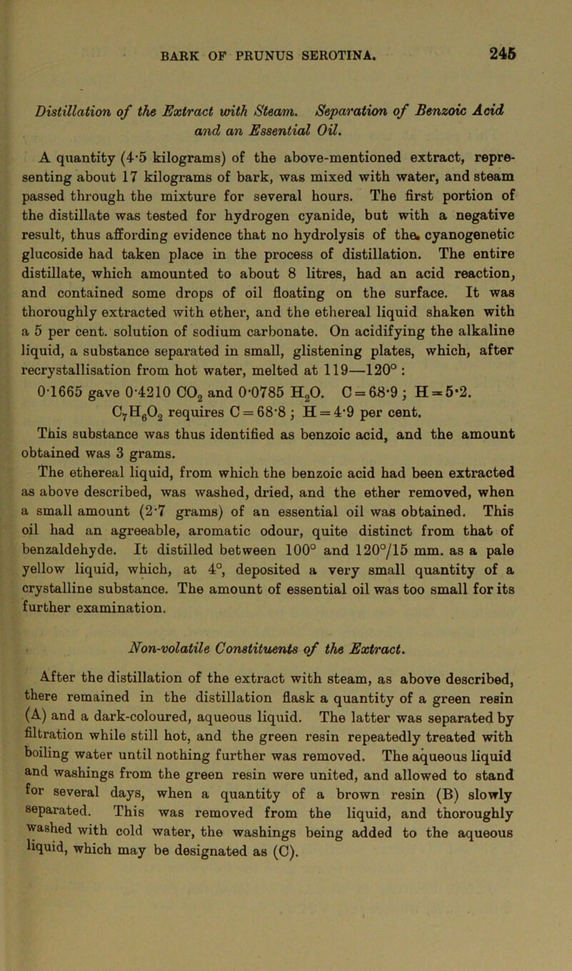 Distillation of the Extract with Steam. Separation of Benzoic Acid and an Essential Oil. A quantity (4-5 kilograms) of the above-mentioned extract, repre- senting about 17 kilograms of bark, was mixed with water, and steam passed through the mixture for several hours. The first portion of the distillate was tested for hydrogen cyanide, but with a negative result, thus affording evidence that no hydrolysis of the. cyanogenetic glucoside had taken place in the process of distillation. The entire distillate, which amounted to about 8 litres, had an acid reaction, and contained some drops of oil floating on the surface. It was thoroughly extracted with ether, and the ethereal liquid shaken with a 5 per cent, solution of sodium carbonate. On acidifying the alkaline liquid, a substance separated in small, glistening plates, which, after recrystallisation from hot water, melted at 119—120° : 0-1665 gave 0-4210 C02 and 0-0785 H20. C = 68-9; H = 5-2. C7H602 requires C = 68‘8; H = 4-9 per cent. This substance was thus identified as benzoic acid, and the amount obtained was 3 grams. The ethereal liquid, from which the benzoic acid had been extracted as above described, was washed, dried, and the ether removed, when a small amount (2-7 grams) of an essential oil was obtained. This oil had an agreeable, aromatic odour, quite distinct from that of benzaldehyde. It distilled between 100° and 120°/15 mm. as a pale yellow liquid, which, at 4°, deposited a very small quantity of a crystalline substance. The amount of essential oil was too small for its further examination. Non-volatile Constituents of the Extract. After the distillation of the extract with steam, as above described, there remained in the distillation flask a quantity of a green resin (A) and a dark-coloured, aqueous liquid. The latter was separated by filtration while still hot, and the green resin repeatedly treated with boiling water until nothing further was removed. The aqueous liquid and washings from the green resin were united, and allowed to stand for several days, when a quantity of a brown resin (B) slowly separated. This was removed from the liquid, and thoroughly washed with cold water, the washings being added to the aqueous liquid, which may be designated as (C).