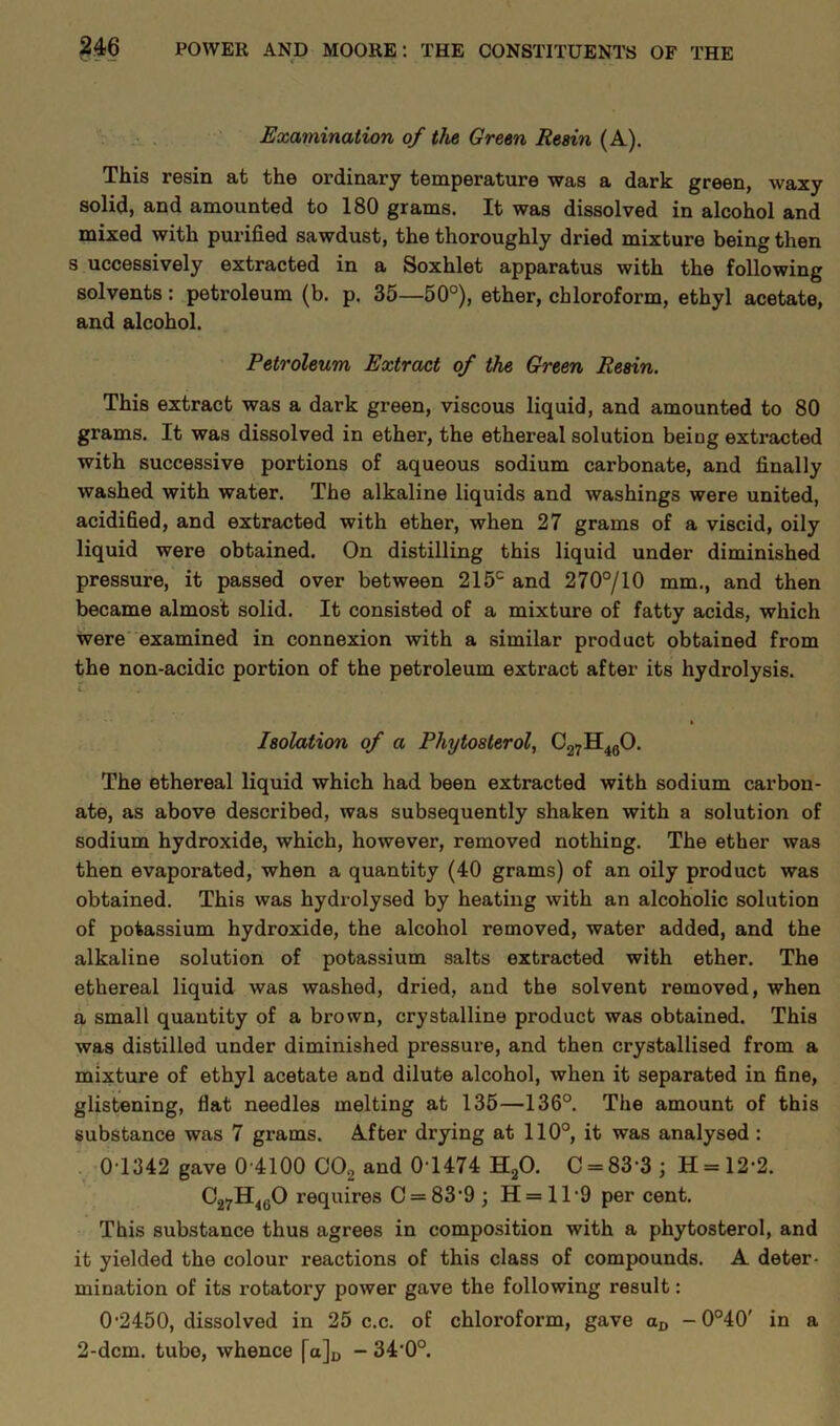 Examination of the Green Resin (A). This resin at the ordinary temperature was a dark green, waxy solid, and amounted to 180 grams. It was dissolved in alcohol and mixed with purified sawdust, the thoroughly dried mixture being then s uccessively extracted in a Soxhlet apparatus with the following solvents: petroleum (b. p. 35—50°), ether, chloroform, ethyl acetate, and alcohol. Petroleum Extract of the Green Resin. This extract was a dark green, viscous liquid, and amounted to 80 grams. It was dissolved in ether, the ethereal solution beiug extracted with successive portions of aqueous sodium carbonate, and finally washed with water. The alkaline liquids and washings were united, acidified, and extracted with ether, when 27 grams of a viscid, oily liquid were obtained. On distilling this liquid under diminished pressure, it passed over between 215c and 270°/10 mm., and then became almost solid. It consisted of a mixture of fatty acids, which were examined in connexion with a similar product obtained from the non-acidic portion of the petroleum extract after its hydrolysis. l.' Isolation of a Phytosterol, C27H460. The ethereal liquid which had been extracted with sodium carbon- ate, as above described, was subsequently shaken with a solution of sodium hydroxide, which, however, removed nothing. The ether was then evaporated, when a quantity (40 grams) of an oily product was obtained. This was hydrolysed by heating with an alcoholic solution of potassium hydroxide, the alcohol removed, water added, and the alkaline solution of potassium salts extracted with ether. The ethereal liquid was washed, dried, and the solvent removed, when a small quantity of a brown, crystalline product was obtained. This was distilled under diminished pressure, and then crystallised from a mixture of ethyl acetate and dilute alcohol, when it separated in fine, glistening, fiat needles melting at 135—136°. The amount of this substance was 7 grams. After drying at 110°, it was analysed : 0-1342 gave 0 4100 C02 and 0-1474 H20. C = 83 3 ; H = 12-2. C27H460 requires C = 83*9 \ H = 1T9 per cent. This substance thus agrees in composition with a phytosterol, and it yielded the colour reactions of this class of compounds. A deter- mination of its rotatox-y power gave the following result: 0-2450, dissolved in 25 c.c. of chloroform, gave ax, -0°40' in a 2-dcm. tube, whence [a]D - 34'0°.