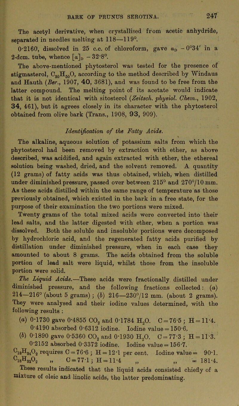 The acetyl derivative, when crystallised from acetic anhydride, separated in needles melting at 118—119°. 0-2160, dissolved in 25 c.c. of chloroform, gave aD - 0°34' in a 2-dcm. tube, whence [a]D - 32,8°. The above-mentioned phytosterol was tested for the presence of stigmasterol, C30H50O, according to the method described by Windaus and Hauth (Ber., 1907, 40, 3681), and was found to be free from the latter compound. The melting point of its acetate would indicate that it is not identical with sitosterol (Zeitsch. physiol. Chem., 1902, 34, 461), but it agrees closely in its character with the phytosterol obtained from olive bark (Trans., 1908, 93, 909). Identification of the Fatty Acids. The alkaline, aqueous solution of potassium salts from which the phytosterol had been removed by extraction with ether, as above described, was acidified, and again extracted with ether, the ethereal solution being washed, dried, and the solvent removed. A quantity (12 grams) of fatty acids was thus obtained, which, when distilled under diminished pressure, passed over between 215° and 270°/10mm. As these acids distilled within the same range of temperature as those previously obtained, which existed in the bark in a free state, for the purpose of their examination the two portions were mixed. Twenty grams of the total mixed acids were converted into their lead salts, and the latter digested with ether, when a portion was dissolved. Both the soluble and insoluble portions were decomposed by hydrochloric acid, and the regenerated fatty acids purified by distillation under diminished pressure, when in each case they amounted to about 8 grams. The acids obtained from the soluble portion of lead salt were liquid, whilst those from the insoluble portion were solid. The Liquid Acids.—These acids were fractionally distilled under diminished pressure, and the following fractions collected: (a) 214—216° (about 5 grams) ; (b) 216—230°/12 mm. (about 2 grams). They were analysed and their iodine values determined, with the following results : (a) 0-1730 gave 0-4855 C02 and 0-1784 H20. C = 76-5; H = ll-4. 0-4190 absorbed 0-6312 iodine. Iodine value = 150-6. {b) 0-1890 gave 0*5360 C02 and 0-1930 H20. C = 77 3 ; H = ll-3. 0-2152 absorbed 0-3372 iodine. Iodine value = 156-7. ^i8H8402 requires C = 76-6 ; H = 12*1 per cent. Iodine value = 90-1. Ci8HsA „ C = 77-l j 11 = 11-4 „ „ =181-4. These results indicated that the liquid acids consisted chiefly of a mixture of oleic and linolic acids, the latter predominating.