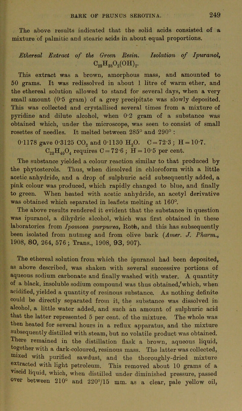 The above results indicated that the solid acids consisted of a mixture of palmitic and stearic acids in about equal proportions. Ethereal Extract of the Green Resin. Isolation of Ipuranol, ^23®3S^2(^^)2- This extract was a brown, amorphous mass, and amounted to 50 grams. It was redissolved in about 1 litre of warm ether, and the ethereal solution allowed to stand for several days, when a very small amount (0-5 gram) of a grey precipitate was slowly deposited. This was collected and crystallised several times from a mixture of pyridine and dilute alcohol, when 0-2 gram of a substance was obtained which, under the microscope, was seen to consist of small rosettes of needles. It melted between 285° and 290° : 0-1178 gave 0-3125 C02 and 0-1130 H20. C = 72-3; H=10-7. C23H4o04 requires C = 72-6; H = 10-5 per cent. The substance yielded a colour reaction similar to that produced by the phytosterols. Thus, when dissolved in chloroform with a little acetic anhydride, and a drop of sulphuric acid subsequently added, a pink colour was produced, which rapidly changed to blue, and finally to green. When heated with acetic anhydride, an acetyl derivative was obtained which separated in leaflets melting at 160°. The above results rendered it evident that the substance in question was ipuranol, a dihydric alcohol, which was first obtained in these laboratories from Ipomoea purpurea, Roth, and this has subsequently been isolated from nutmeg and from olive bark (Amer. J. Pharm., 1908, 80, 264, 576; Trans., 1908, 93, 907). The ethereal solution from which the ipuranol had been deposited, as above described, was shaken with several successive portions of aqueous sodium carbonate and finally washed with water. A quantity of a black, insoluble sodium compound was thus obtained/which, when acidified, yielded a quantity of resinous substance. As nothing definite could be directly separated from it, the substance was dissolved in alcohol, a little water added, and such an amount of sulphuric acid that the latter represented 5 per cent, of the mixture. The whole was then heated for several hours in a reflux apparatus, and the mixture subsequently distilled with steam, but no volatile product was obtained. There remained in the distillation flask a brown, aqueous liquid, together with a dark-coloured, resinous mass. The latter was collected, mixed with purified sawdust, and the thoroughly-dried mixture extracted with light petroleum. This removed about 10 grams of a ■viscid liquid, which, when distilled under diminished pressure, passed over between 210° and 220°/15 mm. as a clear, pale yellow oil,