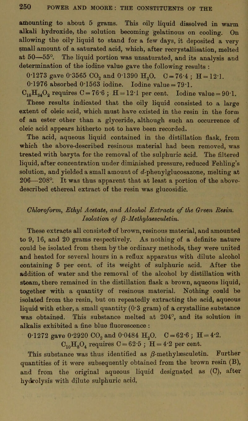amounting to about 5 grams. This oily liquid dissolved in warm alkali hydroxide, the solution becoming gelatinous on cooling. On allowing the oily liquid to stand for a few days, it deposited a very small amount of a saturated acid, which, after recrystallisation, melted at 50—55°. The liquid portion was unsaturated, and its analysis and determination of the iodine value gave the following results : 0-1273 gave 0-3565 C02 and 0-1390 H20. 0 = 76-4; H = 12-l. 0-1976 absorbed 01563 iodine. Iodine value = 79*1. C18H3402 requires C = 76‘6 ; H = 12-l per cent. Iodine value = 90-1. These results indicated that the oily liquid consisted to a large extent of oleic acid, which must have existed in the resin in the form of an ester other than a glyceride, although such an occurrence of oleic acid appears hitherto not to have been recorded. The acid, aqueous liquid contained in the distillation flask, from which the above-described resinous material had been removed, was treated with baryta for the removal of the sulphuric acid. The filtered liquid, after concentration under diminished pressure, reduced Fehling’s solution, and yielded a small amount of <2-phenylglucosazone, melting at 206—208°. It was thus apparent that at least a portion of the above- described ethereal extract of the resin was glucosidic. Chloroform, Ethyl Acetate, and Alcohol Extracts of the Green Resin. Isolation of Methylaesculetin. These extracts all consisted of brown, resinous material, and amounted to 9, 16, and 20 grams respectively. As nothing of a definite nature could be isolated from them by the ordinary methods, they were united and heated for several hours in a reflux apparatus with dilute alcohol containing 5 per cent, of its weight of sulphuric acid. After the addition of water and the removal of the alcohol by distillation with steam, there remained in the distillation flask a brown, aqueous liquid, together with a quantity of resinous material. Nothing could be isolated from the resin, but on repeatedly extracting the acid, aqueous liquid with ether, a small quantity (0-3 gram) of a crystalline substance was obtained. This substance melted at 204°, and its solution in alkalis exhibited a fine blue fluox-escence : 0-1272 gave 0-2920 C02 and 0-0484 H20. C = 62-6; H = 4-2. C10HgO4 requires C = 62-5 ; H = 4 2 per cent. This substance was thus identified as /3-methylaesculetin. Further quantities of it were subsequently obtained from the brown resin (B), and from the original aqueous liquid designated as (0), after hydrolysis with dilute sulphuric acid.