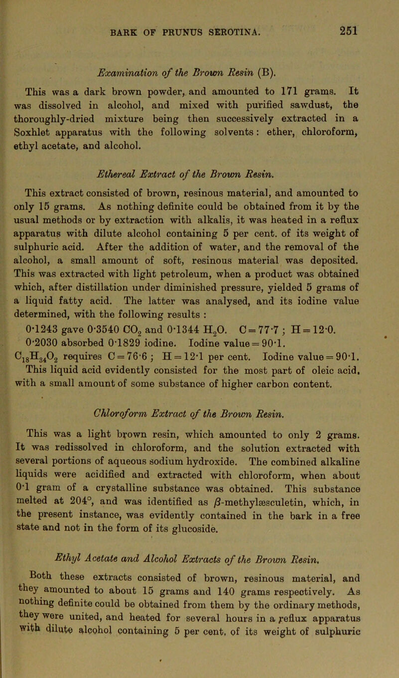 Examination of the Brown Resin (B). This was a dark brown powder, and amounted to 171 grams. It was dissolved in alcohol, and mixed with purified sawdust, the thoroughly-dried mixture being then successively extracted in a Soxhlet apparatus with the following solvents: ether, chloroform, ethyl acetate, and alcohol. Ethereal Extract of the Brown Resin. This extract consisted of brown, resinous material, and amounted to only 15 grams. As nothing definite could be obtained from it by the usual methods or by extraction with alkalis, it was heated in a reflux apparatus with dilute alcohol containing 5 per cent, of its weight of sulphuric acid. After the addition of water, and the removal of the alcohol, a small amount of soft, resinous material was deposited. This was extracted with light petroleum, when a product was obtained which, after distillation under diminished pressure, yielded 5 grams of a liquid fatty acid. The latter was analysed, and its iodine value determined, with the following results : 0-1243 gave 0-3540 C02 and 0-1344 H20. C = 77'7; H = 120. 0-2030 absorbed 0-1829 iodine. Iodine value = 90*1. C18H3402 requires C = 76‘6; H = 12’1 per cent. Iodine value = 90-1. This liquid acid evidently consisted for the most part of oleic acid, with a small amount of some substance of higher carbon content. Chloroform Extract of the Brown Resin. This was a light brown resin, which amounted to only 2 grams. It was redissolved in chloroform, and the solution extracted with several portions of aqueous sodium hydroxide. The combined alkaline liquids were acidified and extracted with chloroform, when about 0*1 gram of a crystalline substance was obtained. This substance melted at 204°, and was identified as /3-methylsesculetin, which, in the present instance, was evidently contained in the bark in a free state and not in the form of its glucoside. Ethyl Acetate and Alcohol Extracts of the Brown Resin. Both these extracts consisted of brown, resinous material, and they amounted to about 15 grams and 140 grams respectively. As nothing definite could be obtained from them by the ordinary methods, they were united, and heated for several hours in a j-eflux apparatus with dilute alcohol containing 5 per cent, of its weight of sulphuric
