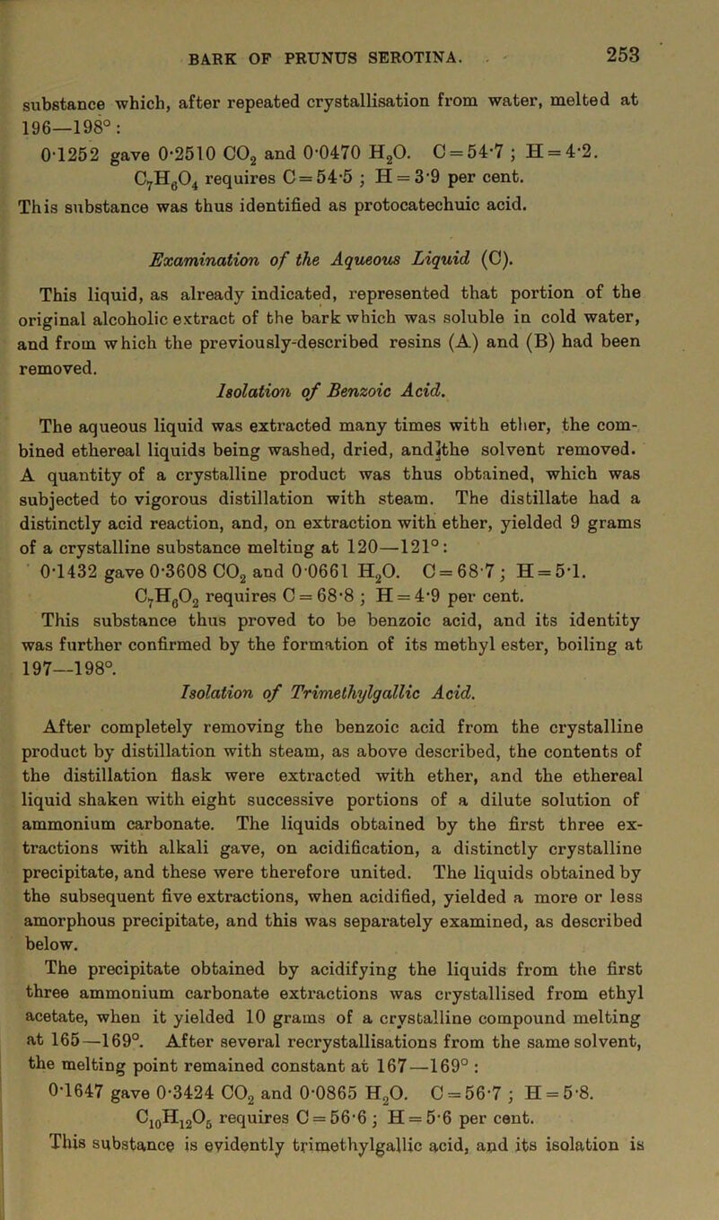 substance which, after repeated crystallisation from water, melted at 196— 198°: 0-1252 gave 0-2510 C02 and 0-0470 H20. C = 54-7 ; H = 4-2. C7H604 requires C = 54-5 ; H = 39 per cent. This substance was thus identified as protocatechuic acid. Examination of the Aqueous Liquid (C). This liquid, as already indicated, represented that portion of the original alcoholic extract of the bark which was soluble in cold water, and from which the previously-described resins (A) and (B) had been removed. Isolation of Benzoic Acid. The aqueous liquid was extracted many times with ether, the com- bined ethereal liquids being washed, dried, andfthe solvent removed. A quantity of a crystalline product was thus obtained, which was subjected to vigorous distillation with steam. The distillate had a distinctly acid reaction, and, on extraction with ether, yielded 9 grams of a crystalline substance melting at 120—121°: 0-1432 gave 0-3608 C02 and 0 0661 H20. 0 = 68-7; H = 5-l. C7H0O2 requires C = 68-8 ; H = 4-9 per cent. This substance thus proved to be benzoic acid, and its identity was further confirmed by the formation of its methyl ester, boiling at 197— 198°. Isolation of Trimethylgallic Acid. After completely removing the benzoic acid from the crystalline product by distillation with steam, as above described, the contents of the distillation flask were extracted with ether, and the ethereal liquid shaken with eight successive portions of a dilute solution of ammonium carbonate. The liquids obtained by the first three ex- tractions with alkali gave, on acidification, a distinctly crystalline precipitate, and these were therefore united. The liquids obtained by the subsequent five extractions, when acidified, yielded a more or less amorphous precipitate, and this was separately examined, as described below. The precipitate obtained by acidifying the liquids from the first three ammonium carbonate extractions was crystallised from ethyl acetate, when it yielded 10 grains of a crystalline compound melting at 165—169°. After several recrystallisations from the same solvent, the melting point remained constant at 167—169° : 0-1647 gave 0-3424 C02 and 0-0865 H20. C = 56-7 ; H = 5 8. Ci0Hi2O5 requires C = 56-6; H = 5-6 per cent. This substance is evidently trimethylgallic acid, and its isolation is